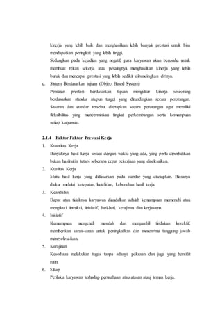 kinerja yang lebih baik dan menghasilkan lebih banyak prestasi untuk bisa
mendapatkan peringkat yang lebih tinggi.
Sedangkan pada kejadian yang negatif, para karyawan akan berusaha untuk
membuat rekan sekerja atau pesaingnya menghasilkan kinerja yang lebih
buruk dan mencapai prestasi yang lebih sedikit dibandingkan dirinya.
c. Sistem Berdasarkan tujuan (Object Based System)
Penilaian prestasi berdasarkan tujuan mengukur kinerja seseorang
berdasarkan standar atupun target yang dirundingkan secara perorangan.
Sasaran dan standar tersebut ditetapkan secara perorangan agar memiliki
fleksibilitas yang mencerminkan tingkat perkembangan serta kemampuan
setiap karyawan.
2.1.4 Faktor-Faktor Prestasi Kerja
1. Kuantitas Kerja
Banyaknya hasil kerja sesuai dengan waktu yang ada, yang perlu diperhatikan
bukan hasilrutin tetapi seberapa cepat pekerjaan yang diselesaikan.
2. Kualitas Kerja
Mutu hasil kerja yang didasarkan pada standar yang ditetapkan. Biasanya
diukur melalui ketepatan, ketelitian, kebersihan hasil kerja.
3. Keandalan
Dapat atau tidaknya karyawan diandalkan adalah kemampuan memenuhi atau
mengikuti intruksi, inisiatif, hati-hati, kerajinan dan kerjasama.
4. Inisiatif
Kemampuan mengenali masalah dan mengambil tindakan korektif,
memberikan saran-saran untuk peningkatkan dan menenrima tanggung jawab
meneyelesaikan.
5. Kerajinan
Kesediaan melakukan tugas tanpa adanya paksaan dan juga yang bersifat
rutin.
6. Sikap
Perilaku karyawan terhadap perusahaan atau atasan atauj teman kerja.
 