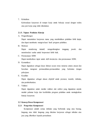 7. Kehadiran
Keberadaan karyawan di tempat kerja untuk bekerja sesuai dengan waktu
atau jam kerja yang telah ditentukan.
2.1.5. Tujuan Penilaian Kinerja
A. Pengembangan
Dapat menentukan karyawan mana yang membtuhkan pelatihan lebih lanjut,
dan dapat membantu mengevaluasi hasil program pelatihan.
B. Motivasi
Dapat mendorong inisiatif, mengembangkan tanggung jawab, dan
menstimulasi usaha untuk berprestasi lebih baik.
C. Perencanaan SDM
Dapat memberikan input untuk skill inventories dan perencanaan SDM.
D. Komunikasi
Dapat digunakan sebagai dasar diskusi secara terus menerus antara atasan dan
bawahan mengenai permasalahan-permasalahan yang berkaitan dengan
pekerjaan.
E. Keadilan
Dapat digunakan sebagai alasan objektif untuk promosi, transfer, imbalan,
dan pemberhentian.
F. Validasi
Dapat digunakan untuk menilai validasi alat seleksi yang digunakan unytuk
menilai pelamar kerja dan keefektifan program pelatihan untuk meningkatkan
kinerja karyawan.
2.2 Konsep Dasar Kompensasi
2.2.1 Pengertian Kompensasi
Kompensasi adalah semua imbalan yang berbentuk uang atau barang,
langsung atau tidak langsung yang diterima karyawan sebagai imbalan atas
jasa yang diberikan kepada perusahaan.
 