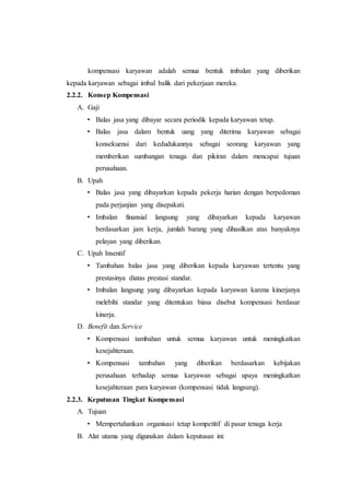 kompensasi karyawan adalah semua bentuk imbalan yang diberikan
kepada karyawan sebagai imbal balik dari pekerjaan mereka.
2.2.2. Konsep Kompensasi
A. Gaji
• Balas jasa yang dibayar secara periodik kepada karyawan tetap.
• Balas jasa dalam bentuk uang yang diterima karyawan sebagai
konsekuensi dari kedudukannya sebagai seorang karyawan yang
memberikan sumbangan tenaga dan pikiran dalam mencapai tujuan
perusahaan.
B. Upah
• Balas jasa yang dibayarkan kepada pekerja harian dengan berpedoman
pada perjanjian yang disepakati.
• Imbalan finansial langsung yang dibayarkan kepada karyawan
berdasarkan jam kerja, jumlah barang yang dihasilkan atas banyaknya
pelayan yang diberikan.
C. Upah Insentif
• Tambahan balas jasa yang diberikan kepada karyawan tertentu yang
prestasinya diatas prestasi standar.
• Imbalan langsung yang dibayarkan kepada karyawan karena kinerjanya
melebihi standar yang ditentukan biasa disebut kompensasi berdasar
kinerja.
D. Benefit dan Service
• Kompensasi tambahan untuk semua karyawan untuk meningkatkan
kesejahteraan.
• Kompensasi tambahan yang diberikan berdasarkan kebijakan
perusahaan terhadap semua karyawan sebagai upaya meningkatkan
kesejahteraan para karyawan (kompensasi tidak langsung).
2.2.3. Keputusan Tingkat Kompensasi
A. Tujuan
• Mempertahankan organisasi tetap kompetitif di pasar tenaga kerja
B. Alat utama yang digunakan dalam keputusan ini:
 