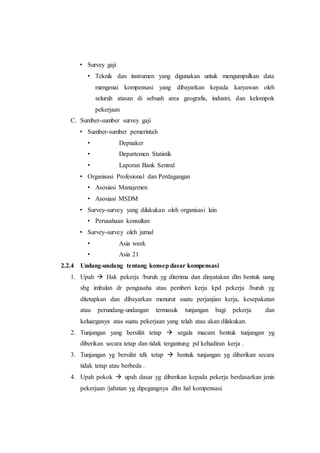 • Survey gaji
• Teknik dan instrumen yang digunakan untuk mengumpulkan data
mengenai kompensasi yang dibayarkan kepada karyawan oleh
seluruh atasan di sebuah area geografis, industri, dan kelompok
pekerjaan
C. Sumber-sumber survey gaji
• Sumber-sumber pemerintah
• Depnaker
• Departemen Statistik
• Laporan Bank Sentral
• Organisasi Profesional dan Perdagangan
• Asosiasi Manajemen
• Asosiasi MSDM
• Survey-survey yang dilakukan oleh organisasi lain
• Perusahaan konsultan
• Survey-survey oleh jurnal
• Asia week
• Asia 21
2.2.4 Undang-undang tentang konsep dasar kompensasi
1. Upah  Hak pekerja /buruh yg diterima dan dinyatakan dlm bentuk uang
sbg imbalan dr pengusaha atau pemberi kerja kpd pekerja /buruh yg
ditetapkan dan dibayarkan menurut suatu perjanjian kerja, kesepakatan
atau perundang-undangan termasuk tunjangan bagi pekerja dan
keluarganya atas suatu pekerjaan yang telah atau akan dilakukan.
2. Tunjangan yang bersifat tetap  segala macam bentuk tunjangan yg
diberikan secara tetap dan tidak tergantung pd kehadiran kerja .
3. Tunjangan yg bersifat tdk tetap  bentuk tunjangan yg diberikan secara
tidak tetap atau berbeda .
4. Upah pokok  upah dasar yg diberikan kepada pekerja berdasarkan jenis
pekerjaan /jabatan yg dipegangnya dlm hal kompensasi.
 