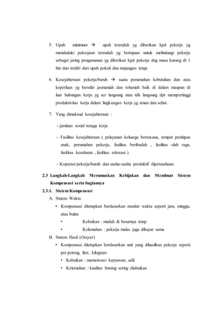 5. Upah minimum  upah terendah yg diberikan kpd pekerja yg
menduduki pekerjaan terendah yg bertujuan untuk melindungi pekerja
sebagai jaring pengamanan yg diberikan kpd pekerja dng masa kurang dr 1
thn dan terdiri dari upah pokok dan tunjangan tetap.
6. Kesejahteraan pekerja/buruh  suatu pemenuhan kebutuhan dan atau
keperluan yg bersifat jasmaniah dan rohaniah baik di dalam maupun di
luar hubungan kerja yg scr langsung atau tdk langsung dpt mempertinggi
produktivitas kerja dalam lingkungan kerja yg aman dan sehat.
7. Yang dimaksud kesejahteraan :
- jaminan sosial tenaga kerja
- Fasilitas kesejahteraan ( pelayanan keluarga berencana, tempat penitipan
anak, perumahan pekerja, fasilitas beribadah , fasilitas olah raga,
fasilitas kesehatan , fasilitas rekreasi ).
- Koperasi pekerja/buruh dan usaha-usaha produktif diperusahaan.
2.3 Langkah-Langkah Merumuskan Kebijakan dan Membuat Sistem
Kompensasi serta bagiannya
2.3.1. Sistem Kompensasi
A. Sistem Waktu
• Kompensasi ditetapkan berdasarkan standar waktu seperti jam, minggu,
atau bulan
• Kebaikan : mudah & besarnya tetap
• Kelemahan : pekerja malas juga dibayar sama
B. Sistem Hasil (Output)
• Kompensasi ditetapkan berdasarkan unit yang dihasilkan pekerja seperti
per potong, liter, kilogram
• Kebaikan : memotivasi karyawan, adil
• Kelemahan : kualitas barang sering diabaikan
 
