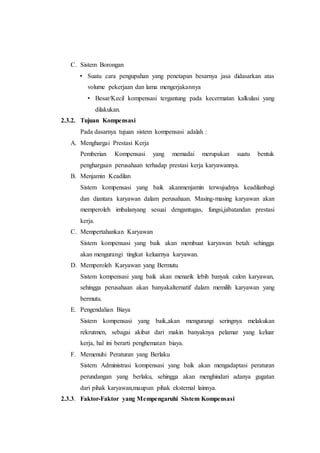 C. Sistem Borongan
• Suatu cara pengupahan yang penetapan besarnya jasa didasarkan atas
volume pekerjaan dan lama mengerjakannya
• Besar/Kecil kompensasi tergantung pada kecermatan kalkulasi yang
dilakukan.
2.3.2. Tujuan Kompensasi
Pada dasarnya tujuan sistem kompensasi adalah :
A. Menghargai Prestasi Kerja
Pemberian Kompensasi yang memadai merupakan suatu bentuk
penghargaan perusahaan terhadap prestasi kerja karyawannya.
B. Menjamin Keadilan
Sistem kompensasi yang baik akanmenjamin terwujudnya keadilanbagi
dan diantara karyawan dalam perusahaan. Masing-masing karyawan akan
memperoleh imbalanyang sesuai dengantugas, fungsi,jabatandan prestasi
kerja.
C. Mempertahankan Karyawan
Sistem kompensasi yang baik akan membuat karyawan betah sehingga
akan mengurangi tingkat keluarnya karyawan.
D. Memperoleh Karyawan yang Bermutu
Sistem kompensasi yang baik akan menarik lebih banyak calon karyawan,
sehingga perusahaan akan banyakalternatif dalam memilih karyawan yang
bermutu.
E. Pengendalian Biaya
Sistem kompensasi yang baik,akan mengurangi seringnya melakukan
rekrutmen, sebagai akibat dari makin banyaknya pelamar yang keluar
kerja, hal ini berarti penghematan biaya.
F. Memenuhi Peraturan yang Berlaku
Sistem Administrasi kompensasi yang baik akan mengadaptasi peraturan
perundangan yang berlaku, sehingga akan menghindari adanya gugatan
dari pihak karyawan,maupun pihak eksternal lainnya.
2.3.3. Faktor-Faktor yang Mempengaruhi Sistem Kompensasi
 
