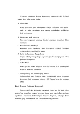 Pemberian kompensasi kepada karyawannya dipengaruhi oleh berbagai
macam faktor yaitu sebagai berikut:
A. Produktivitas
Setiap perusahaan pasti menginginkan kinerja keuntungan yang optimal,
untuk itu setiap perusahaan harus mampu meningkatkan produktivitas
kerja karyawannya.
B. Kemampuan untuk Membayar
Pemberian kompensasi tergantung kepada kemampuan perusahaan dalam
membayar.
C. Kesediaan untuk Membayar.
Kesediaan untuk membayar akan berpengaruh terhadap kebijakan
pemberian kompensasi bagi karyawan.
D. Suplai dan Permintaan Tenaga Kerja
Banyak sedikitnya tenaga kerja di pasar kerja akan mempengaruhi sistem
pemberian kompensasi.
E. Serikat Kerja
Serikat pekerja, serikat karyawan, atau serikat buruh, akan mempengaruhi
kebijakan pemberian kompensasi.
F. Undang-undang dan Peraturan yang Berlaku
Undang-undang dan Peraturan akan mempengaruhi sistem pemberian
kompensasi bagi perusahaan, misalnya : UU Tenaga kerja dan peraturan
UMR
2.3.4. Program Pemberian Kompensasi
Program pemberian kompensasi merupakan salah satu hal yang paling
penting bagi perusahaan maupun karyawan, karena akan memberikan gambaran
sejauhmana perusahaan berkepentingan terhadap karyawan, seberapa besar
kontribusi yang akan diberikan oleh karyawan terhadap perusahaan.
 