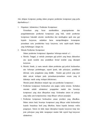 Ada delapan komponen penting dalam program pemberian kompensasi yang perlu
diperhatikan,a.l :
1. Organisasi Administrasi Pemberian Kompensasi
Perusahaan yang besar membutuhkan pengorganisasian dan
pengadministrasian pemberian kompensasi yang baik, sebab pemberian
kompensasi bukanlah sekedar memberikan dan membagikan upah atau gaji
kepada karyawan, melainkan harus memperhitungkan kemampuan
perusahaan serta produktivitas kerja karyawan, serta aspek-aspek lainnya
yang berhubungan dengan itu.
2. Metode Pemberian Kompensasi
Dalam pemberian kompensasi digunakan beberapa metode a.l :
a. Metode Tunggal, yi metode penetapan gaji pokok yang hanya didasarkan
atas ijazah terakhir atau pendidikan formal terakhir yang ditempuh
karyawan.
b. Metode Jamak, yi suatu metode dalam pemberian gaji pokok berdasarkan
atas beberapa pertimbangan, seperti ijazah, sifat pekerjaan, pendidikan
informal, serta pengalaman yang dimiliki. Standar gaji pokok yang pasti
tidak ada,ini terdapat pada perusahaan-perusahaan swasta yang di
dalamnya masih sering terdapat diskriminasi.
Metode jamak dibedakan menjadi tiga cara pemberian kompensasi :
• Pemberian kompensasi berdasarkan satu jangka waktu tertentu. Kebaikan
sistemini adalah administrasi pengupahan mudah dan besarnya
kompensasi yang akan dibayarkan tetap. Kelemahan sistem ini pekerja
yang malas pun kompensasinya tetap dibayar sebesar perjanjian.
• Pemberian kompensasi berdasarkan satuan produksi yang dihasilkan.
Dalam sistem hasil, besarnya kompensasi yang dibayar selalu berdasarkan
kepada banyaknya hasil yang diberikan, bukan kepada lamanya waktu
pengerjaan. Sistem ini tidak dapat diterapkan kepada karyawan tetap dan
jenis pekerjaan yang tidak mempunyai standar fisik seperti bagi karyawan
adminsitrasi.
 