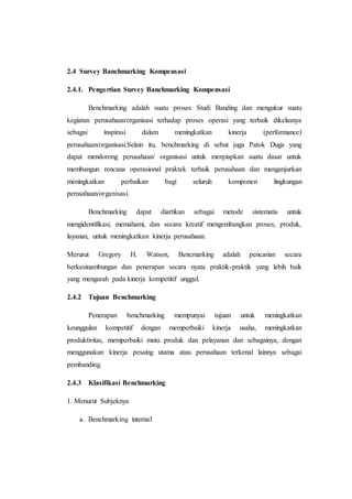 2.4 Survey Banchmarking Kompensasi
2.4.1. Pengertian Survey Banchmarking Kompensasi
Benchmarking adalah suatu proses Studi Banding dan mengukur suatu
kegiatan perusahaan/organisasi terhadap proses operasi yang terbaik dikelasnya
sebagai inspirasi dalam meningkatkan kinerja (performance)
perusahaan/organisasi.Selain itu, benchmarking di sebut juga Patok Duga yang
dapat mendorong perusahaan/ organisasi untuk menyiapkan suatu dasar untuk
membangun rencana operasional praktek terbaik perusahaan dan menganjurkan
meningkatkan perbaikan bagi seluruh komponen lingkungan
perusahaan/organisasi.
Benchmarking dapat diartikan sebagai metode sistematis untuk
mengidentifikasi, memahami, dan secara kreatif mengembangkan proses, produk,
layanan, untuk meningkatkan kinerja perusahaan.
Merurut Gregory H. Watson, Bencmarking adalah pencarian secara
berkesinambungan dan penerapan secara nyata praktik-praktik yang lebih baik
yang mengarah pada kinerja kompetitif unggul.
2.4.2 Tujuan Benchmarking
Penerapan benchmarking mempunyai tujuan untuk meningkatkan
keunggulan kompetitif dengan memperbaiki kinerja usaha, meningkatkan
produktivitas, memperbaiki mutu produk dan pelayanan dan sebagainya, dengan
menggunakan kinerja pesaing utama atau perusahaan terkenal lainnya sebagai
pembanding.
2.4.3 Klasifikasi Benchmarking
1. Menurut Subjeknya
a. Benchmarking internal
 