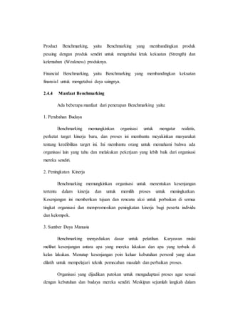 Product Benchmarking, yaitu Benchmarking yang membandingkan produk
pesaing dengan produk sendiri untuk mengetahui letak kekuatan (Strength) dan
kelemahan (Weakness) produknya.
Financial Benchmarking, yaitu Benchmarking yang membandingkan kekuatan
finansial untuk mengetahui daya saingnya.
2.4.4 Manfaat Benchmarking
Ada beberapa manfaat dari penerapan Benchmarking yaitu:
1. Perubahan Budaya
Benchmarking memungkinkan organisasi untuk mengatur realistis,
perketat target kinerja baru, dan proses ini membantu meyakinkan masyarakat
tentang kredibilitas target ini. Ini membantu orang untuk memahami bahwa ada
organisasi lain yang tahu dan melakukan pekerjaan yang lebih baik dari organisasi
mereka sendiri.
2. Peningkatan Kinerja
Benchmarking memungkinkan organisasi untuk menentukan kesenjangan
tertentu dalam kinerja dan untuk memilih proses untuk meningkatkan.
Kesenjangan ini memberikan tujuan dan rencana aksi untuk perbaikan di semua
tingkat organisasi dan mempromosikan peningkatan kinerja bagi peserta individu
dan kelompok.
3. Sumber Daya Manusia
Benchmarking menyediakan dasar untuk pelatihan. Karyawan mulai
melihat kesenjangan antara apa yang mereka lakukan dan apa yang terbaik di
kelas lakukan. Menutup kesenjangan poin keluar kebutuhan personil yang akan
dilatih untuk mempelajari teknik pemecahan masalah dan perbaikan proses.
Organisasi yang dijadikan patokan untuk mengadaptasi proses agar sesuai
dengan kebutuhan dan budaya mereka sendiri. Meskipun sejumlah langkah dalam
 
