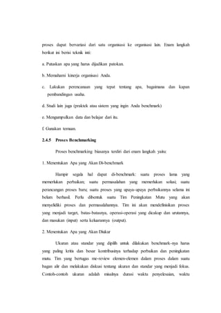 proses dapat bervariasi dari satu organisasi ke organisasi lain. Enam langkah
berikut ini berisi teknik inti:
a. Putuskan apa yang harus dijadikan patokan.
b. Memahami kinerja organisasi Anda.
c. Lakukan perencanaan yang tepat tentang apa, bagaimana dan kapan
pembandingan usaha.
d. Studi lain juga (praktek atau sistem yang ingin Anda benchmark)
e. Mengumpulkan data dan belajar dari itu.
f. Gunakan temuan.
2.4.5 Proses Benchmarking
Proses benchmarking biasanya terdiri dari enam langkah yaitu:
1. Menentukan Apa yang Akan Di-benchmark
Hampir segala hal dapat di-benchmark: suatu proses lama yang
memerlukan perbaikan; suatu permasalahan yang memerlukan solusi; suatu
perancangan proses baru; suatu proses yang upaya-upaya perbaikannya selama ini
belum berhasil. Perlu dibentuk suatu Tim Peningkatan Mutu yang akan
menyelidiki proses dan permasalahannya. Tim ini akan mendefinisikan proses
yang menjadi target, batas-batasnya, operasi-operasi yang dicakup dan urutannya,
dan masukan (input) serta keluarannya (output).
2. Menentukan Apa yang Akan Diukur
Ukuran atau standar yang dipilih untuk dilakukan benchmark-nya harus
yang paling kritis dan besar kontribusinya terhadap perbaikan dan peningkatan
mutu. Tim yang bertugas me-review elemen-elemen dalam proses dalam suatu
bagan alir dan melakukan diskusi tentang ukuran dan standar yang menjadi fokus.
Contoh-contoh ukuran adalah misalnya durasi waktu penyelesaian, waktu
 