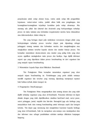 penyelesaian untuk setiap elemen kerja, waktu untuk setiap titik pengambilan
keputusan, variasi-variasi waktu, jumlah aliran balik atau pengulangan, dan
kemungkinan-kemungkinan terjadinya kesalahan pada setiap elemennya. Jika
memang ada pihak lain (internal dan eksternal) yang berkepentingan terhadap
proses ini maka tuntutan atau kebutuhan (requirements) mereka harus dimasukkan
atau diakomodasikan dalam tahap ini.
Tim yang bertugas dapat pula melakukan wawancara dengan pihak yang
berkepentingan terhadap proses tersebut (dapat pula dipandang sebagai
pelanggan) tentang tuntutan dan kebutuhan mereka dan menghubungkan atau
mengkaitkan tuntutan tersebut kepada ukuran dan standar kinerja proses. Tim
kemudian menentukan ukuran-ukuran atau standar yang paling kritis yang akan
secara signifikan meningkatkan mutu proses dan hasilnya. Juga dipilih informasi
seperti apa yang diperlukan dalam proses benchmarking ini dari organisasi lain
yang menjadi tujuan benchmarking.
3. Menentukan kepada Siapa akan Dilakukan Benchmark
Tim Peningkatan Mutu kemudian menentukan organisasi yang akan
menjadi tujuan benchmarking ini. Pertimbangan yang perlu adalah tentunya
memilih organisasi lain tersebut yang memang dipandang mempunyai reputasi
baik bahkan terbaik dalam kategori ini.
4. Pengumpulan Data/Kunjungan
Tim Peningkatan Mutu mengumpulkan data tentang ukuran dan yang telah
dipilih terhadap organisasi yang akan di-benchmark. Pencarian informasi ini dapat
dimulai dengan yang telah dipublikasikan: misalkan hasil-hasil studi, survei pasar,
survei pelanggan, jurnal, majalah dan lain-lain. Barangkali juga ada lembaga yang
menyediakan bank data tentang benchmarking untuk beberapa aspek dan kategori
tertentu. Tim dapat juga merancang dan mengirimkan kuesioner kepada lembaga
yang akan di-benchmark, baik itu merupakan satu-satunya cara mendapatkan data
dan informasi atau sebagai pendahuluan sebelum nantinya dilakukan kunjungan
langsung.
 