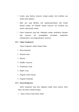 • Sesuatu yang diterima karyawan sebagai penukar dari kontribusi jasa
mereka pada organisasi.
• Balas jasa yang diberikan oleh organisasi/perusahaan baik bersifat
finansial maupun non financial, kepada karyawan atas kontribusi jasa
mereka, pada periode tertentu.
• Sistem kompensasi yang baik, diharapkan mampu memberikan kepuasan
bagi karyawan dan memungkinkan perusahaan memperoleh,
mempekerjakan, dan mempertahankan karyawan.
2.5.2. Tujuan Kompensasi
Tujuan kompensasi adalah sebagai berikut:
1. Ikatan kerjasama
2. Kepuasan kerja
3. Motivasi
4. Stabilitas karyawan
5. Produktivitas Kerja
6. Disiplin kerja
7. Pengaruh serikat Pekerja
8. Pengaruh Pemerintah
2.5.3. Sistem Kompensasi
Sistem kompensasi yang biasa digunakan adalah sistem prestasi, sistem
waktu, dan sistem kontrak/borongan.
1. Sistem Prestasi (Upah Sistem Hasil):
 