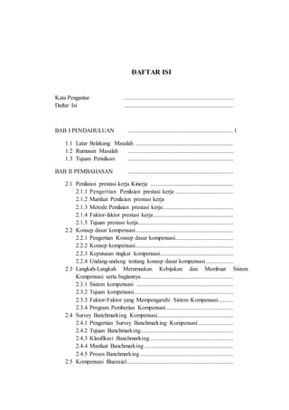 DAFTAR ISI
Kata Pengantar ...........................................................................
Daftar Isi ...........................................................................
BAB I PENDAHULUAN ........................................................................1
1.1 Latar Belakang Masalah ...................................................................
1.2 Rumusan Masalah ........................................................................
1.3 Tujuan Penulisan ........................................................................
BAB II PEMBAHASAN ........................................................................
2.1 Penilaian prestasi kerja Kinerja .........................................................
2.1.1 Pengertian Penilaian prestasi kerja ........................................
2.1.2 Manfaat Penilaian prestasi kerja
2.1.3 Metode Penilaian prestasi kerja................................................
2.1.4 Faktor-faktor prestasi kerja.......................................................
2.1.5 Tujuan prestasi kerja.................................................................
2.2 Konsep dasar kompensasi...................................................................
2.2.1 Pengertian Konsep dasar kompensasi........................................
2.2.2 Konsep kompensasi...................................................................
2.2.3 Keputusan tingkat kompensasi..................................................
2.2.4 Undang-undang tentang konsep dasar kompensasi...................
2.3 Langkah-Langkah Merumuskan Kebijakan dan Membuat Sistem
Kompensasi serta bagiannya...............................................................
2.3.1 Sistem kompensasi ..................................................................
2.3.2 Tujuan kompensasi....................................................................
2.3.3 Faktor-Faktor yang Mempengaruhi Sistem Kompensasi..........
2.3.4 Program Pemberian Kompensasi..............................................
2.4 Survey Banchmarking Kompensasi....................................................
2.4.1 Pengertian Survey Banchmarking Kompensasi........................
2.4.2 Tujuan Banchmarking...............................................................
2.4.3 Klasifikasi Banchmarking.........................................................
2.4.4 Manfaat Banchmarking.............................................................
2.4.5 Proses Banchmarking................................................................
2.5 Kompensasi ffinansial.........................................................................
 
