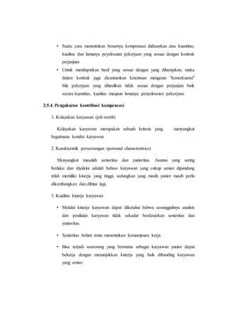 • Suatu cara menentukan besarnya kompensasi didasarkan atas kuantitas,
kualitas dan lamanya peyelesaian pekerjaan yang sesuai dengan kontrak
perjanjian.
• Untuk mendapatkan hasil yang sesuai dengan yang diharapkan, maka
dalam kontrak juga dicantumkan ketentuan mengenai “konsekuensi”
bila pekerjaan yang dihasilkan tidak sesuai dengan perjanjian baik
secara kuantitas, kualitas maupun lamanya penyelesaian pekerjaan.
2.5.4. Pengukuran kontribusi kompensasi
1. Kelayakan karyawan (job worth)
Kelayakan karyawan merupakan sebuah kriteria yang menyangkut
bagaimana kondisi karyawan
2. Karakteristik perseorangan (personal characteristics)
Menyangkut masalah senioritas dan yunioritas. Asumsi yang sering
berlaku dan diyakini adalah bahwa karyawan yang cukup senior dipandang
telah memiliki kinerja yang tinggi, sedangkan yang masih yunior masih perlu
dikembangkan dan dibina lagi.
3. Kualitas kinerja karyawan
• Melalui kinerja karyawan dapat diketahui bahwa sesungguhnya analisis
dan penilaian karyawan tidak sekadar berdasarkan senioritas dan
yunioritas.
• Senioritas belum tentu menentukan kemampuan kerja.
• Bisa terjadi seseorang yang berstatus sebagai karyawan yunior dapat
bekerja dengan menunjukkan kinerja yang baik dibanding karyawan
yang senior.
 
