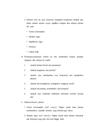 2. Menurut teori ini, para karyawan mengalami kompensasi intrinsik jika
dalam jabatan mereka secara signifikan terdapat lima dimensi jabatan
inti, yaitu:
• Variasi keterampilan
• Identitas tugas
• Signifikansi tugas
• Otonomi
• Umpan balik
B. Pertanyaan-pertanyaan berikut ini bisa memberikan banyak petunjuk
mengenai nilai jabatan itu sendiri:
1. Apakah jabatan berarti dan menantang?
2. Adakah pengakuan atas prestasi?
3. Apakah saya mendapatkan rasa berprestasi dari menjalankan
jabatan?
4. Apakah ada kemungkinan peningkatan tanggung jawab?
5. Apakah ada peluang pertumbuhan dan kemajuan?
6. Apakah saya menikmati melakukan pekerjaan tersebut seorang
diri?
C. Dimensi-dimensi jabatan
1. Variasi keterampilan (skill variety): Tingkat sejauh mana jabatan
membutuhkan sejumlah aktivitas yang berbeda agar sukses.
2. Identitas tugas (task identity): Tingkat sejauh mana jabatan mencakup
unit pekerjaan yang jelas dari awal hingga akhir.
 