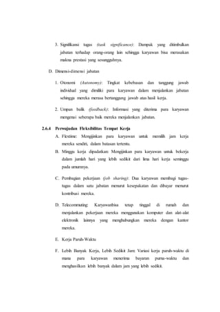 3. Signifikansi tugas (task significance): Dampak yang ditimbulkan
jabatan terhadap orang-orang lain sehingga karyawan bisa merasakan
makna prestasi yang sesungguhnya.
D. Dimensi-dimensi jabatan
1. Otonomi (Autonomy): Tingkat kebebasan dan tanggung jawab
individual yang dimiliki para karyawan dalam menjalankan jabatan
sehingga mereka merasa bertanggung jawab atas hasil kerja.
2. Umpan balik (feedback): Informasi yang diterima para karyawan
mengenai seberapa baik mereka menjalankan jabatan.
2.6.4 Perwujudan Fleksibilitas Tempat Kerja
A. Flextime: Mengijinkan para karyawan untuk memilih jam kerja
mereka sendiri, dalam batasan tertentu.
B. Minggu kerja dipadatkan: Mengijinkan para karyawan untuk bekerja
dalam jumlah hari yang lebih sedikit dari lima hari kerja seminggu
pada umumnya.
C. Pembagian pekerjaan (job sharing): Dua karyawan membagi tugas-
tugas dalam satu jabatan menurut kesepakatan dan dibayar menurut
kontribusi mereka.
D. Telecommuting: Karyawanbisa tetap tinggal di rumah dan
menjalankan pekerjaan mereka menggunakan komputer dan alat-alat
elektronik lainnya yang menghubungkan mereka dengan kantor
mereka.
E. Kerja Paruh-Waktu
F. Lebih Banyak Kerja, Lebih Sedikit Jam: Variasi kerja paruh-waktu di
mana para karyawan menerima bayaran purna-waktu dan
menghasilkan lebih banyak dalam jam yang lebih sedikit.
 