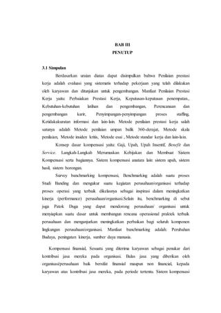 BAB III
PENUTUP
3.1 Simpulan
Berdasarkan uraian diatas dapat disimpulkan bahwa Penilaian prestasi
kerja adalah evaluasi yang sistematis terhadap pekerjaan yang telah dilakukan
oleh karyawan dan ditunjukan untuk pengembangan. Manfaat Penilaian Prestasi
Kerja yaitu: Perbaiakan Prestasi Kerja, Keputusan-keputusan penempatan.,
Kebutuhan-kebutuhan latihan dan pengembangan, Perencanaan dan
pengembangan karir, Penyimpangan-penyimpangan proses staffing,
Ketidakakuratan informasi dan lain-lain. Metode penilaian prestasi kerja salah
satunya adalah Metode penilaian umpan balik 360-derajat, Metode skala
penilaian, Metode insiden kritis, Metode esai , Metode standar kerja dan lain-lain.
Konsep dasar kompensasi yaitu: Gaji, Upah, Upah Insentif, Benefit dan
Service. Langkah-Langkah Merumuskan Kebijakan dan Membuat Sistem
Kompensasi serta bagiannya. Sistem kompensasi anatara lain: sistem upah, sistem
hasil, sistem borongan.
Survey banchmarking kompensasi, Benchmarking adalah suatu proses
Studi Banding dan mengukur suatu kegiatan perusahaan/organisasi terhadap
proses operasi yang terbaik dikelasnya sebagai inspirasi dalam meningkatkan
kinerja (performance) perusahaan/organisasi.Selain itu, benchmarking di sebut
juga Patok Duga yang dapat mendorong perusahaan/ organisasi untuk
menyiapkan suatu dasar untuk membangun rencana operasional praktek terbaik
perusahaan dan menganjurkan meningkatkan perbaikan bagi seluruh komponen
lingkungan perusahaan/organisasi. Manfaat banchmarking adalah: Perubahan
Budaya, peningatan kinerja, sumber daya manusia.
Kompensasi finansial, Sesuatu yang diterima karyawan sebagai penukar dari
kontribusi jasa mereka pada organisasi. Balas jasa yang diberikan oleh
organisasi/perusahaan baik bersifat finansial maupun non financial, kepada
karyawan atas kontribusi jasa mereka, pada periode tertentu. Sistem kompensasi
 