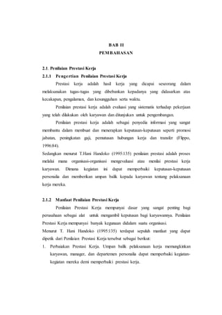 BAB II
PEMBAHASAN
2.1. Penilaian Prestasi Kerja
2.1.1 Pengertian Penilaian Prestasi Kerja
Prestasi kerja adalah hasil kerja yang dicapai seseorang dalam
melaksanakan tugas-tugas yang dibebankan kepadanya yang didasarkan atas
kecakapan, pengalaman, dan kesungguhan serta waktu.
Penilaian prestasi kerja adalah evaluasi yang sistematis terhadap pekerjaan
yang telah dilakukan oleh karyawan dan ditunjukan untuk pengembangan.
Penilaian prestasi kerja adalah sebagai penyedia informasi yang sangat
membantu dalam membuat dan menerapkan keputusan-keputusan seperti promosi
jabatan, peningkatan gaji, pemutusan hubungan kerja dan transfer (Flippo,
1996:84).
Sedangkan menurut T.Hani Handoko (1995:135) penilaian prestasi adalah proses
melalui mana organisasi-organisasi mengevaluasi atau menilai prestasi kerja
karyawan. Dimana kegiatan ini dapat memperbaiki keputusan-keputusan
personalia dan memberikan umpan balik kepada karyawan tentang pelaksanaan
kerja mereka.
2.1.2 Manfaat Penilaian Prestasi Kerja
Penilaian Prestasi Kerja mempunyai dasar yang sangat penting bagi
perusahaan sebagai alat untuk mengambil keputusan bagi karyawannya. Penilaian
Prestasi Kerja mempunyai banyak kegunaan didalam suatu organisasi.
Menurut T. Hani Handoko (1995:135) terdapat sepuluh manfaat yang dapat
dipetik dari Penilaian Prestasi Kerja tersebut sebagai berikut:
1. Perbaiakan Prestasi Kerja. Umpan balik pelaksanaan kerja memungkinkan
karyawan, manager, dan departemen personalia dapat memperbaiki kegiatan-
kegiatan mereka demi memperbaiki prestasi kerja.
 