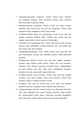 2. Penyesuaian-penyesuaian kompensasi. Evaluasi Prestasi Kerja membantu
para pengambil keputusan dalam menentukan kenaikan upah, pemberian
bonus dan bentuk kompensasi lainnya.
3. Keputusan-keputusan penempatan. Promosi, transfer dan demosi biasanya
didasarkan pada Prestasi Kerja masa lalu atau antisipasinya. Promosi sering
merupakan bentuk penghargaan prestasi kerja masalalu.
4. Kebutuhan-kebutuhan latihan dan pengembangan. Prestasi Kerja yang jelek
mungkin menunjukan kebutuhan latihan. Demikian juga, prestasi yang baik
mungkin mencerminkan potensi yang harus dikembangkan.
5. Perencanaan dan pengembangan karir. Umpan balik prestasi kerja seseorang
karyawan dapat mengarahkan keputusan-keputusan karir, yaitu tentang jalur
karir tertentu yang harus ditempuh.
6. Penyimpangan-penyimpangan proses staffing. Prestasi kerja yang baik atau
jelek mencerminkan kekuatan atau kelemahan prosedur staffing departemen
personalia.
7. Ketidakakuratan informasi. Prestasi kerja yang jelek mungkin menunjukan
kesalahan dalam informasi analisis jabatan, rencana sdm, atauj komponen-
komponen sistem informasi manajemen personalia lainnya. Menggantungkan
diri pada informasi yang tidak akurat dapat mengakibatkan keputusan-
keputusan personalia yang diambil menjadi tidak tepat.
8. Kesalahan-kesalahan desain pekerjaan, Prestasi kerja yang jelek mungkin
merupakan suatu tanda kesalahan dalam desain pekerjaan, Prestasi kerja
membantu diagnose kesalahan-kesalahan tersebut.
9. Kesempatan kerja yang adil. Prestasi kerja secara akurat akan menjamin
keputusan-keputusan penempatan internal diambil tanpa diskriminasi.
10. Tantangan-tantangan eksternal. Kadang Prestasi kerja dipengaruhi oleh fakto-
faktor diluar lingkungan kerja, seperti: keluarga, kesehatan, kondisi finansial,
dan masalah-masalah pribadi lainnya. Departemen personalia dimungkinkan
untuk menawarkan bantuan kepada semua karyawan yang membutuhkan.
 