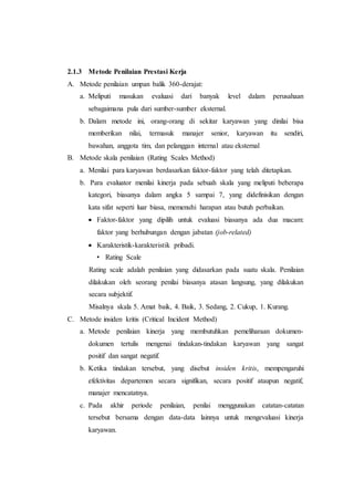2.1.3 Metode Penilaian Prestasi Kerja
A. Metode penilaian umpan balik 360-derajat:
a. Meliputi masukan evaluasi dari banyak level dalam perusahaan
sebagaimana pula dari sumber-sumber eksternal.
b. Dalam metode ini, orang-orang di sekitar karyawan yang dinilai bisa
memberikan nilai, termasuk manajer senior, karyawan itu sendiri,
bawahan, anggota tim, dan pelanggan internal atau eksternal
B. Metode skala penilaian (Rating Scales Method)
a. Menilai para karyawan berdasarkan faktor-faktor yang telah ditetapkan.
b. Para evaluator menilai kinerja pada sebuah skala yang meliputi beberapa
kategori, biasanya dalam angka 5 sampai 7, yang didefinisikan dengan
kata sifat seperti luar biasa, memenuhi harapan atau butuh perbaikan.
 Faktor-faktor yang dipilih untuk evaluasi biasanya ada dua macam:
faktor yang berhubungan dengan jabatan (job-related)
 Karakteristik-karakteristik pribadi.
• Rating Scale
Rating scale adalah penilaian yang didasarkan pada suatu skala. Penilaian
dilakukan oleh seorang penilai biasanya atasan langsung, yang dilakukan
secara subjektif.
Misalnya skala 5. Amat baik, 4. Baik, 3. Sedang, 2. Cukup, 1. Kurang.
C. Metode insiden kritis (Critical Incident Method)
a. Metode penilaian kinerja yang membutuhkan pemeliharaan dokumen-
dokumen tertulis mengenai tindakan-tindakan karyawan yang sangat
positif dan sangat negatif.
b. Ketika tindakan tersebut, yang disebut insiden kritis, mempengaruhi
efektivitas departemen secara signifikan, secara positif ataupun negatif,
manajer mencatatnya.
c. Pada akhir periode penilaian, penilai menggunakan catatan-catatan
tersebut bersama dengan data-data lainnya untuk mengevaluasi kinerja
karyawan.
 