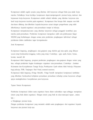 Kompensasi adalah segala sesuatu yang diterima oleh karyawan sebagai balas jasa untuk kerja
mereka. Sebaliknya besar kecilnya kompensasi dapat mempengaruhi prestasi kerja, motivasi dan
kepuasaan kerja karyawan. Kompensasi adalah seluruh imbalan yang diterima karyawan atas
hasil kerja karyawan tersebut pada organisasi. Kompensasi bisa berupa fisik maupun non fisik
dan harus dihitung dan diberikan kepada karyawan sesuai dengan pengorbanan yang telah
diberikannya kepada organisasi atau perusahaan tempat ia bekerja.
Kompensasi merupakansesuatu yang diterima karyawan sebagai pengganti kontribusi jasa
mereka pada perusahaan. Pemberian kompensasi merupakan salah satu pelaksanaan fungsi
MSDM yang berhubungan dengan semua jenis pemberian penghargaan individual sebagai
pertukaran dalam melakukan tugas keorganisasian
Jenis Kompensasi
Kompensasi langsung, penghargaan atau ganjaran yang disebut gaji atau upah, yang dibayar
secara tetap berdasarkan tenggang waktu yang tetap. Contohnya : gaji, upah, honor, bonus,
komisi, insentif dll.
Kompensasi tidak langsung, program pemberian penghargaan atau ganjaran dengan variasi yang
luas, sebagai pemberian bagian keuntungan organisasi atau perusahaan. Contohnya : Jaminan
Keamanan dan Kesejahteraan Tenaga Kerja, Pembayaran Upah selama tidak bekerja, Pelayanan
bagi pekerja, THR, Tunjangan Hari Natal, asuransi-asuransi.
Kompensasi tidak langsung (Fringe Benefit). Fringe benefit merupakan kompensasi tambahan
yang diberikan berdasarkan kebijakan perusahaan perusahaan terhadap semua karyawan sebagai
upaya meningkkatkan kesejahteraan para karyawan.
Tujuan Sistem Kompensasi
Pemberian kompensasi dalam suatu organisasi harus diatur sedemikian rupa sehingga merupakan
sistem yang baik dalam organisasi. Dengan sistem yang baik ini akan mencapai tujuan , antara
lain :
a. Menghargai prestasi kerja.
Dengan pemberian kompensasi yang memadai adalah suatu penghargaan dari organisasi kepada
karyawan atas prestasi kerja nya.
 