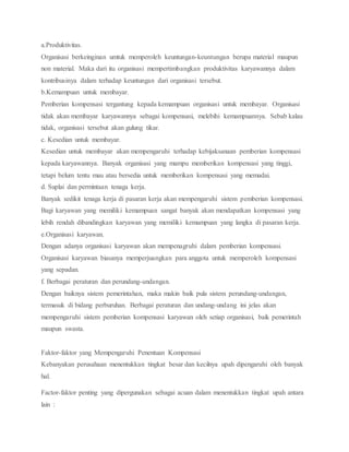 a.Produktivitas.
Organisasi berkeinginan umtuk memperoleh keuntungan-keuntungan berupa material maupun
non material. Maka dari itu organisasi mempertimbangkan produktivitas karyawannya dalam
kontribusinya dalam terhadap keuntungan dari organisasi tersebut.
b.Kemampuan untuk membayar.
Pemberian kompensasi tergantung kepada kemampuan organisasi untuk membayar. Organisasi
tidak akan membayar karyawannya sebagai kompensasi, melebihi kemampuannya. Sebab kalau
tidak, organisasi tersebut akan gulung tikar.
c. Kesedian untuk membayar.
Kesedian untuk membayar akan mempengaruhi terhadap kebijaksanaan pemberian kompensasi
kepada karyawannya. Banyak organisasi yang mampu memberikan kompensasi yang tinggi,
tetapi belum tentu mau atau bersedia untuk memberikan kompensasi yang memadai.
d. Suplai dan permintaan tenaga kerja.
Banyak sedikit tenaga kerja di pasaran kerja akan mempengaruhi sistem pemberian kompensasi.
Bagi karyawan yang memiliki kemampuan sangat banyak akan mendapatkan kompensasi yang
lebih rendah dibandingkan karyawan yang memiliki kemampuan yang langka di pasaran kerja.
e.Organisasi karyawan.
Dengan adanya organisasi karyawan akan mempenagruhi dalam pemberian kompensasi.
Organisasi karyawan biasanya memperjuangkan para anggota untuk memperoleh kompensasi
yang sepadan.
f. Berbagai peraturan dan perundang-undangan.
Dengan baiknya sistem pemerintahan, maka makin baik pula sistem perundang-undangan,
termasuk di bidang perburuhan. Berbagai peraturan dan undang-undang ini jelas akan
mempengaruhi sistem pemberian kompensasi karyawan oleh setiap organisasi, baik pemerintah
maupun swasta.
Faktor-faktor yang Mempengaruhi Penentuan Kompensasi
Kebanyakan perusahaan menentukkan tingkat besar dan kecilnya upah dipengaruhi oleh banyak
hal.
Factor-faktor penting yang dipergunakan sebagai acuan dalam menentukkan tingkat upah antara
lain :
 