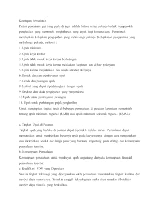 Ketetapan Pemerintah
Dalam penentuan gaji yang perlu di ingat adalah bahwa setiap pekerja berhak memperoleh
penghasilan yang memenuhi penghidupan yang layak bagi kemanusiaan. Pemerintah
menetapkan kebijakan pengupahan yang melindungi pekerja. Kebijaksaan pengupahan yang
melindungi pekerja, meliputi :
1. Upah minimum
2. Upah kerja lembur
3. Upah tidak masuk kerja karena berhalangan
4. Upah tidak masuk kerja karena melakukan kegiatan lain di luar pekerjaan
5. Upah karena menjalankan hak waktu istirahat kerjanya
6. Bentuk dan cara pembayaran upah
7. Denda dan potongan upah
8. Hal-hal yang dapat diperhitungkan dengan upah
9. Struktur dan skala pengupahan yang proporsional
10.Upah untuk pembayaran pesangon
11. Upah untuk perhitungan pajak penghasilan
Untuk menetapkan tingkat upah di beberapa perusahaan di gunakan ketentuan pemerintah
tentang upah minimum regional (UMR) atau upah minimum sektorak regional (UMSR).
a. Tingkat Upah di Pasaran
Tingkat upah yang berlaku di pasaran dapat diperoleh melalui survei. Perusahaan dapat
memutuskan untuk memberikan besarnya upah pada karyawannya dengan cara menyamakan
atau melebihkan sedikit dari harga pasar yang berlaku, tergantung pada strategi dan kemampuan
perusahaan tersebut.
b. Kemampuan Perusahaan
Kemampuan perusahaan untuk membayar upah tergantung daripada kemampuan finansial
perusahaan tersebut.
c. Kualifikasi SDM yang Digunakan
Saat ini tingkat teknologi yang dipergunakan oleh perusahaan menentukkan tingkat kualitas dari
sumber daya manusianya. Semakin canggih teknologinya maka akan semakin dibutuhkan
sumber daya manusia yang berkualitas.
 