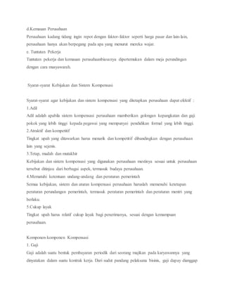 d.Kemauan Perusahaan
Perusahaan kadang tidang ingin repot dengan faktor-faktor seperti harga pasar dan lain-lain,
perusahaan hanya akan berpegang pada apa yang menurut mereka wajar.
e. Tuntutan Pekerja
Tuntutan pekerja dan kemauan perusahaanbiasanya dipertemukan dalam meja perundingan
dengan cara musyawarah.
Syarat-syarat Kebijakan dan Sistem Kompensasi
Syarat-syarat agar kebijakan dan sistem kompensasi yang ditetapkan perusahaan dapat efektif :
1.Adil
Adil adalah apabila sistem kompensasi perusahaan mamberikan golongan kepangkatan dan gaji
pokok yang lebih tinggi kepada pegawai yang mempunyai pendidikan formal yang lebih tinggi.
2.Atraktif dan kompetitif
Tingkat upah yang ditawarkan harus menarik dan kompetitif dibandingkan dengan perusahaan
lain yang sejenis.
3.Tetap, mudah dan mutakhir
Kebijakan dan sistem kompensasi yang digunakan perusahaan mestinya sesuai untuk perusahaan
tersebut ditinjau dari berbagai aspek, termasuk budaya perusahaan.
4.Mematuhi ketentuan undang-undang dan peraturan pemerintah
Semua kebijakan, sistem dan aturan kompensasi perusahaan haruslah memenuhi ketetapan
peraturan perundangan pemerintah, termasuk peraturan pemerintah dan peraturan mentri yang
berlaku.
5.Cukup layak
Tingkat upah harus relatif cukup layak bagi penerimanya, sesuai dengan kemampuan
perusahaan.
Komponen-komponen Kompensasi
1. Gaji
Gaji adalah suatu bentuk pembayaran periodik dari seorang majikan pada karyawannya yang
dinyatakan dalam suatu kontrak kerja. Dari sudut pandang pelaksana bisinis, gaji dapay dianggap
 