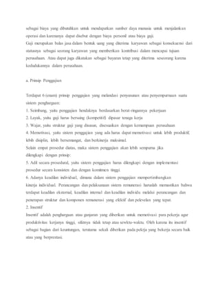 sebagai biaya yang dibutuhkan untuk mendapatkan sumber daya manusia untuk menjalankan
operasi dan karenanya dapat disebut dengan biaya personil atau biaya gaji.
Gaji merupakan balas jasa dalam bentuk uang yang diterima karyawan sebagai konsekuensi dari
statusnya sebagai seorang karyawan yang memberikan kontribusi dalam mencapai tujuan
perusahaan. Atau dapat juga dikatakan sebagai bayaran tetap yang diterima seseorang karena
kedudukannya dalam perusahaan.
a. Prinsip Penggajian
Terdapat 6 (enam) prinsip penggajian yang melandasi penyusunan atau penyempurnaan suatu
sistem penghargaan:
1. Seimbang, yaitu penggajian hendaknya berdasarkan berat-ringannya pekerjaan
2. Layak, yaitu gaji harus bersaing (kompetitif) dipasar tenaga kerja
3. Wajar, yaitu struktur gaji yang disusun, disesuaikan dengan kemampuan perusahaan
4. Memotivasi, yaitu sistem penggajian yang ada harus dapat memotivasi untuk lebih produktif,
lebih disiplin, lebih bersemangat, dan berkinerja maksimal.
Selain empat prosedur diatas, maka sistem penggajian akan lebih sempurna jika
dilengkapi dengan prinsip:
5. Adil secara prosedural, yaitu sistem penggajian harus dilengkapi dengan implementasi
prosedur secara konsisten dan dengan komitmen tinggi.
6. Adanya keadilan individual, dimana dalam sistem penggajian mempertimbangkan
kinerja individual. Perancangan dan pelaksanaan sistem remunerasi haruslah memastikan bahwa
terdapat keadilan eksternal, keadilan internal dan keadilan individu melalui perancangan dan
penerapan struktur dan komponen remunerasi yang efektif dan pelevelan yang tepat.
2. Insentif
Insentif adalah penghargaan atau ganjaran yang diberikan untuk memotivasi para pekerja agar
produktivitas kerjanya tinggi, sifatnya tidak tetap atau sewktu-waktu. Oleh karena itu insentif
sebagai bagian dari keuntungan, terutama sekali diberikan pada pekrja yang bekerja secara baik
atau yang berprestasi.
 