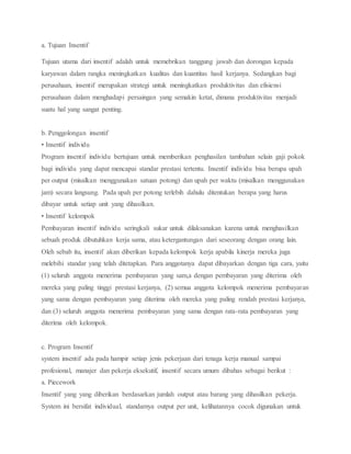 a. Tujuan Insentif
Tujuan utama dari insentif adalah untuk memebrikan tanggung jawab dan dorongan kepada
karyawan dalam rangka meningkatkan kualitas dan kuantitas hasil kerjanya. Sedangkan bagi
perusahaan, insentif merupakan strategi untuk meningkatkan produktivitas dan efisiensi
perusahaan dalam menghadapi persaingan yang semakin ketat, dimana produktivitas menjadi
suatu hal yang sangat penting.
b. Penggolongan insentif
• Insentif individu
Program insentif individu bertujuan untuk memberikan penghasilan tambahan selain gaji pokok
bagi individu yang dapat mencapai standar prestasi tertentu. Insentif individu bisa berupa upah
per output (misalkan menggunakan satuan potong) dan upah per waktu (misalkan menggunakan
jam) secara langsung. Pada upah per potong terlebih dahulu ditentukan berapa yang harus
dibayar untuk setiap unit yang dihasilkan.
• Insentif kelompok
Pembayaran insentif individu seringkali sukar untuk dilaksanakan karena untuk menghasilkan
sebuah produk dibutuhkan kerja sama, atau ketergantungan dari seseorang dengan orang lain.
Oleh sebab itu, insentif akan diberikan kepada kelompok kerja apabila kinerja mereka juga
melebihi standar yang telah ditetapkan. Para anggotanya dapat dibayarkan dengan tiga cara, yaitu
(1) seluruh anggota menerima pembayaran yang sam,a dengan pembayaran yang diterima oleh
mereka yang paling tinggi prestasi kerjanya, (2) semua anggota kelompok menerima pembayaran
yang sama dengan pembayaran yang diterima oleh mereka yang paling rendah prestasi kerjanya,
dan (3) seluruh anggota menerima pembayaran yang sama dengan rata-rata pembayaran yang
diterima oleh kelompok.
c. Program Insentif
system insentif ada pada hampir setiap jenis pekerjaan dari tenaga kerja manual sampai
profesional, manajer dan pekerja eksekutif, insentif secara umum dibahas sebagai berikut :
a. Piecework
Insentif yang yang diberikan berdasarkan jumlah output atau barang yang dihasilkan pekerja.
System ini bersifat individual, standarnya output per unit, kelihatannya cocok digunakan untuk
 