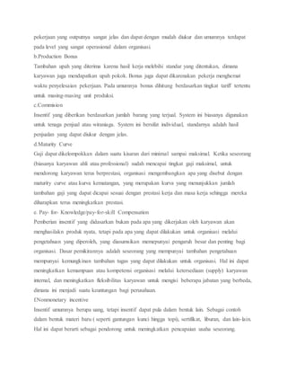 pekerjaan yang outputnya sangat jelas dan dapat dengan mudah diukur dan umumnya terdapat
pada level yang sangat operasional dalam organisasi.
b.Production Bonus
Tambahan upah yang diterima karena hasil kerja melebihi standar yang ditentukan, dimana
karyawan juga mendapatkan upah pokok. Bonus juga dapat dikarenakan pekerja menghemat
waktu penyelesaian pekerjaan. Pada umumnya bonus dihitung berdasarkan tingkat tariff tertentu
untuk masing-masing unit produksi.
c.Commision
Insentif yang diberikan berdasarkan jumlah barang yang terjual. System ini biasanya digunakan
untuk tenaga penjual atau wiraniaga. System ini bersifat individual, standarnya adalah hasil
penjualan yang dapat diukur dengan jelas.
d.Maturity Curve
Gaji dapat dikelompokkan dalam suatu kisaran dari minimal sampai maksimal. Ketika seseorang
(biasanya karyawan ahli atau professional) sudah mencapai tingkat gaji maksimal, untuk
mendorong karyawan terus berprestasi, organisasi mengembangkan apa yang disebut dengan
maturity curve atau kurva kematangan, yang merupakan kurva yang menunjukkan jumlah
tambahan gaji yang dapat dicapai sesuai dengan prestasi kerja dan masa kerja sehingga mereka
diharapkan terus meningkatkan prestasi.
e. Pay- for- Knowledge/pay-for-skill Compensation
Pemberian insentif yang didasarkan bukan pada apa yang dikerjakan oleh karyawan akan
menghasilakn produk nyata, tetapi pada apa yang dapat dilakukan untuk organisasi melalui
pengetahuan yang diperoleh, yang diasumsikan memepunyai pengaruh besar dan penting bagi
organisasi. Dasar pemikirannya adalah seseorang yang mempunyai tambahan pengetahuan
mempunyai kemungkinan tambahan tugas yang dapat dilakukan untuk organisasi. Hal ini dapat
meningkatkan kemampuan atau kompetensi organisasi melalui ketersediaan (supply) karyawan
internal, dan meningkatkan fleksibilitas karyawan untuk mengisi beberapa jabatan yang berbeda,
dimana ini menjadi suatu keuntungan bagi perusahaan.
f.Nonmonetary incentive
Insentif umumnya berupa uang, tetapi insentif dapat pula dalam bentuk lain. Sebagai contoh
dalam bentuk materi baru ( seperti gantungan kunci hingga topi), sertifikat, liburan, dan lain-lain.
Hal ini dapat berarti sebagai pendorong untuk meningkatkan pencapaian usaha seseorang.
 