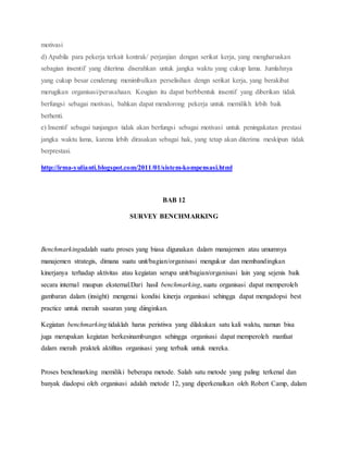motivasi
d) Apabila para pekerja terkait kontrak/ perjanjian dengan serikat kerja, yang mengharuskan
sebagian insentif yang diterima diserahkan untuk jangka waktu yang cukup lama. Jumlahnya
yang cukup besar cenderung menimbulkan perselisihan dengn serikat kerja, yang berakibat
merugikan organisasi/perusahaan. Keugian itu dapat berbbentuk insentif yang diberikan tidak
berfungsi sebagai motivasi, bahkan dapat mendorong pekerja untuk memilikh lebih baik
berhenti.
e) Insentif sebagai tunjangan tidak akan berfungsi sebagai motivasi untuk peningakatan prestasi
jangka waktu lama, karena lebih dirasakan sebagai hak, yang tetap akan diterima meskipun tidak
berprestasi.
http://irma-yulianti.blogspot.com/2011/01/sistem-kompensasi.html
BAB 12
SURVEY BENCHMARKING
Benchmarkingadalah suatu proses yang biasa digunakan dalam manajemen atau umumnya
manajemen strategis, dimana suatu unit/bagian/organisasi mengukur dan membandingkan
kinerjanya terhadap aktivitas atau kegiatan serupa unit/bagian/organisasi lain yang sejenis baik
secara internal maupun eksternal.Dari hasil benchmarking, suatu organisasi dapat memperoleh
gambaran dalam (insight) mengenai kondisi kinerja organisasi sehingga dapat mengadopsi best
practice untuk meraih sasaran yang diinginkan.
Kegiatan benchmarking tidaklah harus peristiwa yang dilakukan satu kali waktu, namun bisa
juga merupakan kegiatan berkesinambungan sehingga organisasi dapat memperoleh manfaat
dalam meraih praktek aktifitas organisasi yang terbaik untuk mereka.
Proses benchmarking memiliki beberapa metode. Salah satu metode yang paling terkenal dan
banyak diadopsi oleh organisasi adalah metode 12, yang diperkenalkan oleh Robert Camp, dalam
 