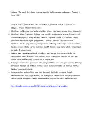 bukunya The search for industry best practices that lead to superior performance. Productivity
Press .1989.
Langkah metode 12 terlalu luas untuk dijabarkan. Agar mudah, metode 12 tersebut bisa
diringkas menjadi 6 bagian utama yakni :
1. Identifikasi problem apa yang hendak dijadikan subyek. Bisa berupa proses, fungsi, output dsb.
2. Identifikasi industri/organisasi/lembaga yang memiliki aktifitas/usaha serupa. Sebagai contoh,
jika anda menginginkan mengendalikan turnover karyawan sukarela di perusahaan, carilah
perusahaan-perusahaan sejenis yang memiliki informasi turnover karyawan sukarela.
3. Identifikasi industri yang menjadi pemimpin/leader di bidang usaha serupa. Anda bisa melihat
didalam asosiasi industri, survey, customer, majalah finansial yang mana industri yang menjadi
top leader di bidang sejenis.
4. Lakukan survey pada industri untuk pengukuran dan praktek yang dilakukan.Anda bisa
menggunakan survey kuantitatif atau kualitatif untuk mendapatkan data dan informasi yang
relevan sesuai problem yang diidentifikasi di langkah awal.
5. Kunjungi ’ best practice’ perusahaan untuk mengidentifikasi area kunci praktek usaha. Beberapa
perusahaan biasanya rela bertukar informasi dalam suatu konsorsium dan membagi hasilnya
didalam konsorsium tersebut.
6. Implementasikan praktek bisnis yang baru dan sudah diperbaiki prosesnya. Setelah
mendapatkan best practice perusahaan, dan mendapatkan metode/teknik cara pengelolaannya,
lakukan proyek peningkatan kinerja dan laksanakan program aksi untuk implementasinya.
https://ilmusdm.wordpress.com/2008/02/06/mengenal-konsep-benchmarking
 