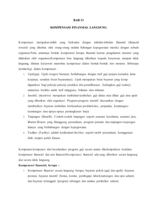 BAB 13
KOMPENSASI FINANSIAL LANGSUNG
Kompensasi merupakan istilah yang berkaitan dengan imbalan-imbalan finansial (financial
reward) yang diterima oleh orang-orang melalui hubungan kepegawaian mereka dengan sebuah
organisasi.Pada umumnya bentuk kompensasi berupa finansial karena pengeluaran moneter yang
dilakukan oleh organisasi.Kompensasi bisa langsung diberikan kepada karyawan, ataupun tidak
langsung, dimana karyawan menerima kompensasi dalam bentuk-bentuk non moneter. Beberapa
terminologi dalam kompensasi :
1. Upah/gaji. Upah (wages) biasanya berhubungan dengan tarif gaji perjam (semakin lama
kerjanya, semakin besar bayarannya). Upah merupakan basis bayaran yang kerap
digunakan bagi pekerja-pekerja produksi dan pemeliharaan. Sedangkan gaji (salary)
umumnya berlaku untuk tarif mingguan, bulanan atau tahunan.
2. Insentif, (incentive) merupakan tambahan-tambahan gaji diatas atau diluar gaji atau upah
yang diberikan oleh organisasi. Program-program insentif disesuaikan dengan
memberikan bayaran tambahan berdasarkan produktivitas, penjualan, keuntungan-
keuntungan atau upaya-upaya pemangkasan biaya
3. Tunjangan (Benefit). Contoh-contoh tunjangan seperti asuransi kesehatan, asuransi jiwa,
liburan-liburan yang ditanggung perusahaan, program pensiun dan tunjangan-tunjangan
lainnya yang berhubungan dengan kepegawaian.
4. Fasilitas (Facility) adalah kenikmatan/fasilitas seperti mobil perusahaan, keanggotaan
klub, tempat parkir khusus.
Komponen-komponen dari keseluruhan program gaji secara umum dikelompokkan kedalam
kompensasi finansial dan non finansial.Kompensasi finansial ada yang diberikan secara langsung
dan secara tidak langsung.
Kompensasi finansial, berupa :
1. Kompensasi finansial secara langsung berupa; bayaran pokok (gaji dan upah), bayaran
prestasi, bayaran insentif (bonus, komisi, pembagian laba/keuntungan dan opsi saham)
dan bayaran tertangguh (program tabungan dan anuitas pembelian saham)
 