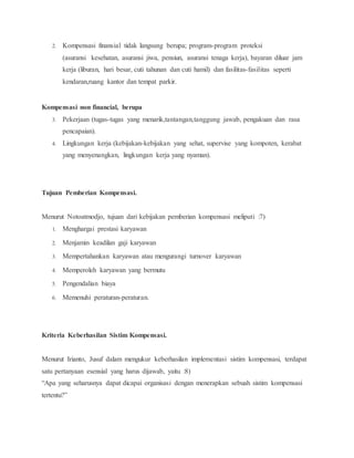 2. Kompensasi finansial tidak langsung berupa; program-program proteksi
(asuransi kesehatan, asuransi jiwa, pensiun, asuransi tenaga kerja), bayaran diluar jam
kerja (liburan, hari besar, cuti tahunan dan cuti hamil) dan fasilitas-fasilitas seperti
kendaran,ruang kantor dan tempat parkir.
Kompensasi non financial, berupa
3. Pekerjaan (tugas-tugas yang menarik,tantangan,tanggung jawab, pengakuan dan rasa
pencapaian).
4. Lingkungan kerja (kebijakan-kebijakan yang sehat, supervise yang kompoten, kerabat
yang menyenangkan, lingkungan kerja yang nyaman).
Tujuan Pemberian Kompensasi.
Menurut Notoatmodjo, tujuan dari kebijakan pemberian kompensasi meliputi :7)
1. Menghargai prestasi karyawan
2. Menjamin keadilan gaji karyawan
3. Mempertahankan karyawan atau mengurangi turnover karyawan
4. Memperoleh karyawan yang bermutu
5. Pengendalian biaya
6. Memenuhi peraturan-peraturan.
Kriteria Keberhasilan Sistim Kompensasi.
Menurut Irianto, Jusuf dalam mengukur keberhasilan implementasi sistim kompensasi, terdapat
satu pertanyaan esensial yang harus dijawab, yaitu :8)
“Apa yang seharusnya dapat dicapai organisasi dengan menerapkan sebuah sistim kompensasi
tertentu?”
 