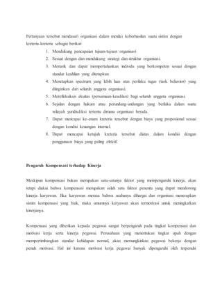 Pertanyaan tersebut mendasari organisasi dalam menilai keberhasilan suatu sistim dengan
kreteria-kreteria sebagai berikut:
1. Mendukung pencapaian tujuan-tujuan organisasi
2. Sesuai dengan dan mendukung strategi dan struktur organisasi.
3. Menarik dan dapat mempertahankan individu yang berkompeten sesuai dengan
standar keahlian yang ditetapkan
4. Menetapkan spectrum yang lebih luas atas perilaku tugas (task behavior) yang
diinginkan dari seluruh anggota organisasi.
5. Merefleksikan ekuitas (persamaan-keadilan) bagi seluruh anggota organisasi.
6. Sejalan dengan hukum atau perundang-undangan yang berlaku dalam suatu
wilayah yuridisdiksi tertentu dimana organisasi berada.
7. Dapat mencapai ke-enam kreteria tersebut dengan biaya yang proposional sesuai
dengan kondisi keuangan internal.
8. Dapat mencapai ketujuh kreteria tersebut diatas dalam kondisi dengan
penggunaan biaya yang paling efektif.
Pengaruh Kompensasi terhadap Kinerja
Meskipun kompensasi bukan merupakan satu-satunya faktor yang mempengaruhi kinerja, akan
tetapi diakui bahwa kompensasi merupakan salah satu faktor penentu yang dapat mendorong
kinerja karyawan. Jika karyawan merasa bahwa usahanya dihargai dan organisasi menerapkan
sistim kompensasi yang baik, maka umumnya karyawan akan termotivasi untuk meningkatkan
kinerjanya.
Kompensasi yang diberikan kepada pegawai sangat berpengaruh pada tingkat kompensasi dan
motivasi kerja serta kinerja pegawai. Perusahaan yang menentukan tingkat upah dengan
mempertimbangkan standar kehidupan normal, akan memungkinkan pegawai bekerja dengan
penuh motivasi. Hal ini karena motivasi kerja pegawai banyak dipengaruhi oleh terpenuhi
 