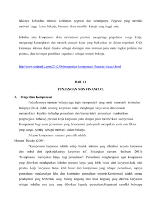tidaknya kebutuhan minimal kehidupan pegawai dan keluarganya. Pegawai yang memiliki
motivasi tinggi dalam bekerja, biasanya akan memiliki kinerja yang tinggi pula.
Imbalan atau kompensasi akan memotivasi prestasi, mengurangi perputaran tenaga kerja,
mengurangi kemangkiran dan menarik pencari kerja yang berkualitas ke dalam organisasi. Oleh
karenanya imbalan dapat dipakai sebagai dorongan atau motivasi pada suatu tingkat perilaku dan
prestasi, dan dorongan pemilihan organisasi sebagai tempat bekerja.
http://www.sarjanaku.com/2012/06/pengertian-kompensasi-financial-tujuan.html
BAB 14
TUNJANGAN NON FINANCIAL
A. Pengertian Kompensasi
Pada dasarnya manusia bekerja juga ingin memperoleh uang untuk memenuhi kebutuhan
hidupnya.Untuk itulah seorang karyawan mulai menghargai kerja keras dan semakin
menunjukkan loyalitas terhadap perusahaan dan karena itulah perusahaan memberikan
penghargaan terhadap prestasi kerja karyawan yaitu dengan jalan memberikan kompensasi.
Kompensasi bagi suatu perusahaan yang berorientasi pada profit merupakan salah satu faktor
yang sangat penting sebagai motivasi dalam bekerja.
Adapun kompensasi menurut para ahli adalah:
Menurut Dessler (2009)
“Kompensasi karyawan adalah setiap bentuk imbalan yang diberikan kepada karyawan
dan timbul dari dipekerjakannya karyawan itu”. Sedangkan menurut Hasibuan (2011)
“Kompensasi merupakan biaya bagi perusahaan”. Perusahaan mengharapkan agar kompensasi
yang diberikan mendapatkan imbalan prestasi kerja yang lebih besar dari karyawan.Jadi, nilai
prestasi kerja karyawan harus lebih besar dari kompensasi yang dibayar perusahaan, supaya
perusahaan mendapatkan laba dan kontinuitas perusahaan terjamin.Kompensasi adalah semua
pendapatan yang berbentuk uang, barang langsung atau tidak langsung yang diterima karyawan
sebagai imbalan atas jasa yang diberikan kepada perusahaan.Organisasi memiliki beberapa
 