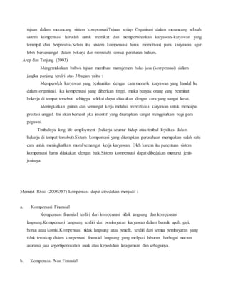 tujuan dalam merancang sistem kompensasi.Tujuan setiap Organisasi dalam merancang sebuah
sistem kompensasi haruslah untuk memikat dan mempertahankan karyawan-karyawan yang
terampil dan berprestasi.Selain itu, sistem kompensasi harus memotivasi para karyawan agar
lebih bersemangat dalam bekerja dan mematuhi semua peraturan hukum.
Arep dan Tanjung (2003)
Mengemukakan bahwa tujuan membuat manajemen balas jasa (kompensasi) dalam
jangka panjang terdiri atas 3 bagian yaitu :
Memperoleh karyawan yang berkualitas dengan cara menarik karyawan yang handal ke
dalam organisasi. ika kompensasi yang diberikan tinggi, maka banyak orang yang berminat
bekerja di tempat tersebut, sehingga seleksi dapat dilakukan dengan cara yang sangat ketat.
Meningkatkan gairah dan semangat kerja melalui memotivasi karyawan untuk mencapai
prestasi unggul. Ini akan berhasil jika insentif yang diterapkan sangat menggiurkan bagi para
pegawai.
Timbulnya long life employment (bekerja seumur hidup atau timbul loyalitas dalam
bekerja di tempat tersebut).Sistem kompensasi yang diterapkan perusahaan merupakan salah satu
cara untuk meningkatkan moral/semangat kerja karyawan. Oleh karena itu penentuan sistem
kompensasi harus dilakukan dengan baik.Sistem kompensasi dapat dibedakan menurut jenis-
jenisnya.
Menurut Rivai (2008:357) kompensasi dapat dibedakan menjadi :
a. Kompensasi Finansial
Kompensasi finansial terdiri dari kompensasi tidak langsung dan kompensasi
langsung.Kompensasi langsung terdiri dari pembayaran karyawan dalam bentuk upah, gaji,
bonus atau komisi.Kompensasi tidak langsung atau benefit, terdiri dari semua pembayaran yang
tidak tercakup dalam kompensasi finansial langsung yang meliputi hiburan, berbagai macam
asuransi jasa sepertiperawatan anak atau kepedulian keagamaan dan sebagainya.
b. Kompensasi Non Finansial
 