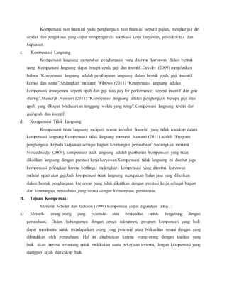 Kompensasi non finansial yaitu penghargaan non finansial seperti pujian, menghargai diri
sendiri dan pengakuan yang dapat mempengaruhi motivasi kerja karyawan, produktivitas dan
kepuasan.
c. Kompensasi Langsung
Kompensasi langsung merupakan penghargaan yang diterima karyawan dalam bentuk
uang. Kompensasi langsung dapat berupa upah, gaji dan insentif..Dessler (2009) menjelaskan
bahwa “Kompensasi langsung adalah pembayaran langsung dalam bentuk upah, gaji, insentif,
komisi dan bonus”.Sedangkan menurut Wibowo (2011) “Kompensasi langsung adalah
kompensasi manajemen seperti upah dan gaji atau pay for performance, seperti insentif dan gain
sharing”.Menurut Nawawi (2011) “Kompensasi langsung adalah penghargaan berupa gaji atau
upah, yang dibayar berdasarkan tenggang waktu yang tetap”.Kompensasi langsung terdiri dari
gaji/upah dan insentif.
d. Kompensasi Tidak Langsung
Kompensasi tidak langsung meliputi semua imbalan finansial yang tidak tercakup dalam
kompensasi langsung.Kompensasi tidak langsung menurut Nawawi (2011) adalah “Program
penghargaan kepada karyawan sebagai bagian keuntungan perusahaan”.Sedangkan menurut
Notoadmodjo (2009), kompensasi tidak langsung adalah pemberian kompensasi yang tidak
dikaitkan langsung dengan prestasi kerja karyawan.Kompensasi tidak langsung ini disebut juga
kompensasi pelengkap karena berfungsi melengkapi kompensasi yang diterima karyawan
melalui upah atau gaji.Jadi kompensasi tidak langsung merupakan balas jasa yang diberikan
dalam bentuk penghargaan karyawan yang tidak dikaitkan dengan prestasi kerja sebagai bagian
dari keuntungan perusahaan yang sesuai dengan kemampuan perusahaan.
B. Tujuan Kompensasi
Menurut Schuler dan Jackson (1999) kompensasi dapat digunakan untuk :
a) Menarik orang-orang yang potensial atau berkualitas untuk bergabung dengan
perusahaan. Dalam hubungannya dengan upaya rekrutmen, program kompensasi yang baik
dapat membantu untuk mendapatkan orang yang potensial atau berkualitas sesuai dengan yang
dibutuhkan oleh perusahaan. Hal ini disebabkan karena orang-orang dengan kualitas yang
baik akan merasa tertantang untuk melakukan suatu pekerjaan tertentu, dengan kompensasi yang
dianggap layak dan cukup baik.
 