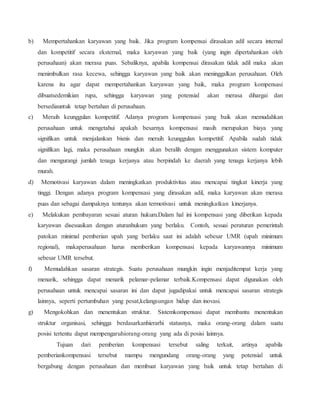 b) Mempertahankan karyawan yang baik. Jika program kompensai dirasakan adil secara internal
dan kompetitif secara eksternal, maka karyawan yang baik (yang ingin dipertahankan oleh
perusahaan) akan merasa puas. Sebaliknya, apabila kompensai dirasakan tidak adil maka akan
menimbulkan rasa kecewa, sehingga karyawan yang baik akan meninggalkan perusahaan. Oleh
karena itu agar dapat mempertahankan karyawan yang baik, maka program kompensasi
dibuatsedemikian rupa, sehingga karyawan yang potensial akan merasa dihargai dan
bersediauntuk tetap bertahan di perusahaan.
c) Meraih keunggulan kompetitif. Adanya program kompensasi yang baik akan memudahkan
perusahaan untuk mengetahui apakah besarnya kompensasi masih merupakan biaya yang
signifikan untuk menjalankan bisnis dan meraih keunggulan kompetitif. Apabila sudah tidak
signifikan lagi, maka perusahaan mungkin akan beralih dengan menggunakan sistem komputer
dan mengurangi jumlah tenaga kerjanya atau berpindah ke daerah yang tenaga kerjanya lebih
murah.
d) Memotivasi karyawan dalam meningkatkan produktivitas atau mencapai tingkat kinerja yang
tinggi. Dengan adanya program kompensasi yang dirasakan adil, maka karyawan akan merasa
puas dan sebagai dampaknya tentunya akan termotivasi untuk meningkatkan kinerjanya.
e) Melakukan pembayaran sesuai aturan hukum.Dalam hal ini kompensasi yang diberikan kepada
karyawan disesuaikan dengan aturanhukum yang berlaku. Contoh, sesuai peraturan pemerintah
patokan minimal pemberian upah yang berlaku saat ini adalah sebesar UMR (upah minimum
regional), makaperusahaan harus memberikan kompensasi kepada karyawannya minimum
sebesar UMR tersebut.
f) Memudahkan sasaran strategis. Suatu perusahaan mungkin ingin menjaditempat kerja yang
menarik, sehingga dapat menarik pelamar-pelamar terbaik.Kompensasi dapat digunakan oleh
perusahaan untuk mencapai sasaran ini dan dapat jugadipakai untuk mencapai sasaran strategis
lainnya, seperti pertumbuhan yang pesat,kelangsungan hidup dan inovasi.
g) Mengokohkan dan menentukan struktur. Sistemkompensasi dapat membantu menentukan
struktur organisasi, sehingga berdasarkanhierarhi statusnya, maka orang-orang dalam suatu
posisi tertentu dapat mempengaruhiorang-orang yang ada di posisi lainnya.
Tujuan dari pemberian kompensasi tersebut saling terkait, artinya apabila
pemberiankompensasi tersebut mampu mengundang orang-orang yang potensial untuk
bergabung dengan perusahaan dan membuat karyawan yang baik untuk tetap bertahan di
 