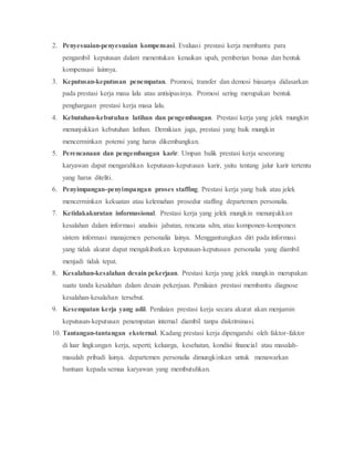2. Penyesuaian-penyesuaian kompensasi. Evaluasi prestasi kerja membantu para
pengambil keputusan dalam menentukan kenaikan upah, pemberian bonus dan bentuk
kompensasi lainnya.
3. Keputusan-keputusan penempatan. Promosi, transfer dan demosi biasanya didasarkan
pada prestasi kerja masa lalu atau antisipasinya. Promosi sering merupakan bentuk
penghargaan prestasi kerja masa lalu.
4. Kebutuhan-kebutuhan latihan dan pengembangan. Prestasi kerja yang jelek mungkin
menunjukkan kebutuhan latihan. Demikian juga, prestasi yang baik mungkin
mencerminkan potensi yang harus dikembangkan.
5. Perencanaan dan pengembangan karir. Umpan balik prestasi kerja seseorang
karyawan dapat mengarahkan keputusan-keputusan karir, yaitu tentang jalur karir tertentu
yang harus diteliti.
6. Penyimpangan-penyimpangan proses staffing. Prestasi kerja yang baik atau jelek
mencerminkan kekuatan atau kelemahan prosedur staffing departemen personalia.
7. Ketidakakuratan informasional. Prestasi kerja yang jelek mungkin menunjukkan
kesalahan dalam informasi analisis jabatan, rencana sdm, atau komponen-komponen
sistem informasi manajemen personalia lainya. Menggantungkan diri pada informasi
yang tidak akurat dapat mengakibatkan keputusan-keputusan personalia yang diambil
menjadi tidak tepat.
8. Kesalahan-kesalahan desain pekerjaan. Prestasi kerja yang jelek mungkin merupakan
suatu tanda kesalahan dalam desain pekerjaan. Penilaian prestasi membantu diagnose
kesalahan-kesalahan tersebut.
9. Kesempatan kerja yang adil. Penilaian prestasi kerja secara akurat akan menjamin
keputusan-keputusan penempatan internal diambil tanpa diskriminasi.
10. Tantangan-tantangan eksternal. Kadang prestasi kerja dipengaruhi oleh faktor-faktor
di luar lingkungan kerja, seperti; keluarga, kesehatan, kondisi financial atau masalah-
masalah pribadi lainya. departemen personalia dimungkinkan untuk menawarkan
bantuan kepada semua karyawan yang membutuhkan.
 