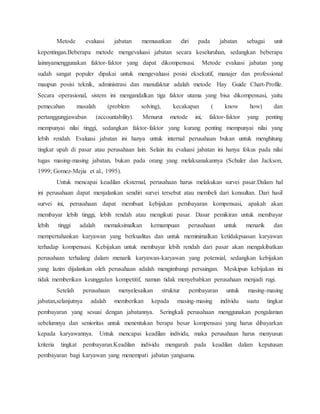 Metode evaluasi jabatan memusatkan diri pada jabatan sebagai unit
kepentingan.Beberapa metode mengevaluasi jabatan secara keseluruhan, sedangkan beberapa
lainnyamenggunakan faktor-faktor yang dapat dikompensasi. Metode evaluasi jabatan yang
sudah sangat populer dipakai untuk mengevaluasi posisi eksekutif, manajer dan professional
maupun posisi teknik, administrasi dan manufaktur adalah metode Hay Guide Chart-Profile.
Secara operasional, sistem ini mengandalkan tiga faktor utama yang bisa dikompensasi, yaitu
pemecahan masalah (problem solving), kecakapan ( know how) dan
pertanggungjawaban (accountability). Menurut metode ini, faktor-faktor yang penting
mempunyai nilai tinggi, sedangkan faktor-faktor yang kurang penting mempunyai nilai yang
lebih rendah. Evaluasi jabatan ini hanya untuk internal perusahaan bukan untuk menghitung
tingkat upah di pasar atau perusahaan lain. Selain itu evaluasi jabatan ini hanya fokus pada nilai
tugas masing-masing jabatan, bukan pada orang yang melaksanakannya (Schuler dan Jackson,
1999; Gomez-Mejia et al., 1995).
Untuk mencapai keadilan eksternal, perusahaan harus melakukan survei pasar.Dalam hal
ini perusahaan dapat menjalankan sendiri survei tersebut atau membeli dari konsultan. Dari hasil
survei ini, perusahaan dapat membuat kebijakan pembayaran kompensasi, apakah akan
membayar lebih tinggi, lebih rendah atau mengikuti pasar. Dasar pemikiran untuk membayar
lebih tinggi adalah memaksimalkan kemampuan perusahaan untuk menarik dan
mempertahankan karyawan yang berkualitas dan untuk meminimalkan ketidakpuasan karyawan
terhadap kompensasi. Kebijakan untuk membayar lebih rendah dari pasar akan mengakibatkan
perusahaan terhalang dalam menarik karyawan-karyawan yang potensial, sedangkan kebijakan
yang lazim dijalankan oleh perusahaan adalah mengimbangi persaingan. Meskipun kebijakan ini
tidak memberikan keunggulan kompetitif, namun tidak menyebabkan perusahaan menjadi rugi.
Setelah perusahaan menyelesaikan struktur pembayaran untuk masing-masing
jabatan,selanjutnya adalah memberikan kepada masing-masing individu suatu tingkat
pembayaran yang sesuai dengan jabatannya. Seringkali perusahaan menggunakan pengalaman
sebelumnya dan senioritas untuk menentukan berapa besar kompensasi yang harus dibayarkan
kepada karyawannya. Untuk mencapai keadilan individu, maka perusahaan harus menyusun
kriteria tingkat pembayaran.Keadilan individu mengarah pada keadilan dalam keputusan
pembayaran bagi karyawan yang menempati jabatan yangsama.
 