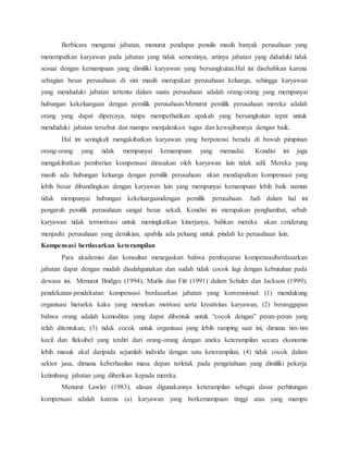 Berbicara mengenai jabatan, menurut pendapat penulis masih banyak perusahaan yang
menempatkan karyawan pada jabatan yang tidak semestinya, artinya jabatan yang diduduki tidak
sesuai dengan kemampuan yang dimiliki karyawan yang bersangkutan.Hal ini disebabkan karena
sebagian besar perusahaan di sini masih merupakan perusahaan keluarga, sehingga karyawan
yang menduduki jabatan tertentu dalam suatu perusahaan adalah orang-orang yang mempunyai
hubungan kekeluargaan dengan pemilik perusahaan.Menurut pemilik perusahaan mereka adalah
orang yang dapat dipercaya, tanpa memperhatikan apakah yang bersangkutan tepat untuk
menduduki jabatan tersebut dan mampu menjalankan tugas dan kewajibannya dengan baik.
Hal ini seringkali mengakibatkan karyawan yang berpotensi berada di bawah pimpinan
orang-orang yang tidak mempunyai kemampuan yang memadai. Kondisi ini juga
mengakibatkan pemberian kompensasi dirasakan oleh karyawan lain tidak adil. Mereka yang
masih ada hubungan keluarga dengan pemilik perusahaan akan mendapatkan kompensasi yang
lebih besar dibandingkan dengan karyawan lain yang mempunyai kemampuan lebih baik namun
tidak mempunyai hubungan kekeluargaandengan pemilik perusahaan. Jadi dalam hal ini
pengaruh pemilik perusahaan sangat besar sekali. Kondisi ini merupakan penghambat, sebab
karyawan tidak termotivasi untuk meningkatkan kinerjanya, bahkan mereka akan cenderung
menjauhi perusahaan yang demikian, apabila ada peluang untuk pindah ke perusahaan lain.
Kompensasi berdasarkan keterampilan
Para akademisi dan konsultan menegaskan bahwa pembayaran kompensasiberdasarkan
jabatan dapat dengan mudah disalahgunakan dan sudah tidak cocok lagi dengan kebutuhan pada
dewasa ini. Menurut Bridges (1994), Murlis dan Fitt (1991) dalam Schuler dan Jackson (1999),
pendekatan-pendekatan kompensasi berdasarkan jabatan yang konvensional: (1) mendukung
organisasi hierarkis kaku yang menekan motivasi serta kreativitas karyawan, (2) beranggapan
bahwa orang adalah komoditas yang dapat dibentuk untuk “cocok dengan” peran-peran yang
telah ditentukan, (3) tidak cocok untuk organisasi yang lebih ramping saat ini, dimana tim-tim
kecil dan fleksibel yang terdiri dari orang-orang dengan aneka keterampilan secara ekonomis
lebih masuk akal daripada sejumlah individu dengan satu keterampilan, (4) tidak cocok dalam
sektor jasa, dimana keberhasilan masa depan terletak pada pengetahuan yang dimiliki pekerja
ketimbang jabatan yang diberikan kepada mereka.
Menurut Lawler (1983), alasan digunakannya keterampilan sebagai dasar perhitungan
kompensasi adalah karena (a) karyawan yang berkemampuan tinggi atau yang mampu
 