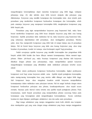 mengembangkan keterampilannya dapat menerima kompensasi yang lebih tinggi, walaupun
jabatannya tetap. (b) nilai individu akan lebih tersorot daripada nilai pekerjaan yang
dilakukannya. Karyawan yang memiliki kemampuan dan keterampilan tentu akan tertarik pada
perusahaan yang memberikan kompensasi berdasarkan kemampuan dan keterampilan, sebab
pada umumnya karyawan yang mempunyai keterampilan lebih, mengharapkan kompensasi yang
lebih banyak pula.
Perusahaan yang ingin mempertahankan karyawan yang berprestasi baik, maka harus
berani memberikan kompensasi yang lebih besar daripada karyawan yang tidak atau kurang
berprestasi. Apabila perusahaan tidak melakukan hal ini, maka karyawan yang berprestasi baik,
yang seharusnya dipertahankan oleh perusahaan, akan meninggalkan perusahaan. Mereka
yakin akan bisa memperoleh kompensasi yang lebih baik di tempat lainnya atau di perusahaan
lainnya. Hal ini berarti hanya karyawan yang tidak atau kurang berprestasi yang akan tetap
bertahan di perusahaan, kondisi ini tentunya akan berdampak negatif bagi perusahaan.
Sudah sewajarnya apabila karyawan yang memiliki keterampilan dan pengetahuan lebih
banyak adalah lebih bernilai dan harus dibayar menurut kemampuannya, bukan menurut tugas
jabatan. Dalam job-based pay, maka besarnya kompensasi yang diterima oleh karyawan
dikaitkan dengan jabatan atau pekerjaannya, tanpa memperhatikan apakah karyawan
mengembangkan kemampuan yang dibutuhkan untuk melakukan pekerjaan tersebut secara
efektif.
Dalam sistem pembayaran kompensasi berdasarkan keterampilan, tingkat pembayaran
kompensasi awal bagi semua karyawan adalah sama. Apabila terjadi peningkatan keterampilan,
maka masing-masing keterampilan baru yang mereka miliki dihargai satu tingkat lebih tinggi.
Jadi kompensasi hanya akan mengalami kenaikan setelah karyawan memperlihatkan
kemampuannya dalam melakukan suatu pekerjaan tertentu. Hal ini sangat berbeda dengan sistem
kompensasi berdasarkan pekerjaan atau jabatan, kenaikanpembayaran akan terjadi secara
otomatis, biasanya pada interval waktu tertentu atau apabila terjadi peningkatan jabatan. Pada
kenyataannya, masih banyak perusahaan yang memperhatikan jabatan seseorang bukan pada
kemampuan yang bersangkutan untuk mengembangkan keterampilannya. Secara sederhana
keadaan ini dapat dijumpai padabagian administrasi atau tata usaha suatu perusahaan.
Bagi tenaga administrasi yang mampu menggunakan mesin ketik elektrik atau komputer
akan mendapatkan gaji yang sama dengan tenaga administrasi yang hanya mampu menggunakan
 