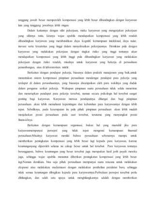 tanggung jawab besar memperoleh kompensasi yang lebih besar dibandingkan dengan karyawan
lain yang tanggung jawabnya lebih ringan.
Dalam kaitannya dengan sifat pekerjaan, maka karyawan yang mengerjakan pekerjaan
yang sifatnya rutin, kiranya wajar apabila mendapatkan kompensasi yang lebih rendah
dibandingkan karyawan yang membutuhkan daya kognitif, kemampuan intelektual, daya nalar,
inovasi serta kreativitas yang tinggi dalam menyelesaikan pekerjaannya. Demikian pula dengan
karyawan yang melakukan pekerjaan dengan tingkat risiko yang tinggi tentunya akan
mendapatkan kompensasi yang lebih tinggi pula dibandingkan karyawan yang melakukan
pekerjaan dengan risiko rendah, misalnya untuk karyawan yang bekerja di perusahaan
penambangan, atau di laboratorium nuklir.
Berkaitan dengan pendapat pekerja, biasanya dalam praktek manajemen yang baik,untuk
menentukan sistem kompensasi pimpinan perusahaan mendengar pendapat para pekerja yang
terdapat di dalam perusahaannya, yang biasanya disampaikan oleh para wakilnya yang duduk
dalam pengurus serikat pekerja. Walaupun pimpinan suatu perusahaan tidak selalu menerima
dan menerapkan pendapat para pekerja tersebut, namun secara psikologis hal tersebut sangat
penting bagi karyawan. Karyawan merasa pendapatnya dihargai dan bagi pimpinan
perusahaan akan lebih memahami kepentingan dan kebutuhan para karyawannya dengan lebih
tepat. Sebaliknya, pada kesempatan itu pula pihak pimpinan perusahaan akan lebih mudah
menjelaskan posisi perusahaan pada saat tersebut, terutama yang menyangkut posisi
finansialnya.
Berkaitan dengan kemampuan organisasi, bukan hal yang mustahil jika para
karyawanmempunyai persepsi yang tidak tepat mengenai kemampuan finansial
perusahaan.Misalnya karyawan menilai bahwa perusahaan sebenarnya mampu untuk
memberikan peningkatan kompensasi yang lebih besar lagi kepada para karyawan, karena
keuntunganyang diperoleh selama ini cukup besar untuk hal tersebut. Para karyawan tentunya
beranggapan, bahwa keuntungan yang besar tersebut juga merupakan hasil jerih payah mereka
juga, sehingga wajar apabila menuntut diberikan peningkatan kompensasi yang lebih besar
lagi.Namun demikian, bisa saja pihak perusahaan mempunyai suatu rencana untuk melakukan
ekspansi atau melakukan modernisasi dengan melakukan pembelian peralatan baru, sehingga
tidak semua keuntungan dibagikan kepada para karyawannya.Perbedaan persepsi tersebut perlu
dihilangkan, dan salah satu upaya untuk menghilangkannya adalah dengan memberikan
 