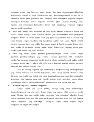 penjelasan kepada para karyawan secara terbuka dan dapat dipertanggungjawabkan.Pada
kenyataannya, kondisi ini sangat sulitditerapkan pada perusahaan-perusahaan di sini, hal ini
disebabkan karena pihak perusahaan tidak transparan dalam memberikan penjelasan mengenai
kemampuan finansialnya kepada karyawan, sebaliknya pihak karyawan terkadang terlalu
menuntut dan memaksakan kehendaknya karena tidak mempercayai penjelasan pimpinan
maupun pemilik perusahaan.
2) sistem yang berlaku pada perusahaan lain yang sejenis. Dengan menggunakan sistem yang
berlaku sebagai kerangka acuan, karyawan biasanya juga membandingkan sistem pembayaran
kompensasi tempat ia bekerja dengan sistem yang berlaku di perusahaan lain di kawasan yang
sama, terutama dengan perusahaan yang menjalankan kegiatan bisnis sejenis. Apabila menurut
persepsi karyawan sistem yang berlaku diperusahaan tempat ia bekerja sebanding dengan sistem
yang berlaku di perusahaan lainyang sejenis, sangat dimungkinkan karyawan merasa puas;
demikian pula apabila yang terjadi sebaliknya.
3) sistem yang berlaku menurut peraturan perundang-undangan. Dalam kaitannya dengan
peraturan perundang-undangan yang berlaku, biasanya pemerintah telah menetapkan
standar.Para karyawan menggunakan standar tersebut sebagai pembanding untuk melihat apakah
perusahaan tempat mereka bekerja telah melaksanakan ketentuan tersebut, misalnya peraturan
mengenai upah minimum regional (UMR).
Selain itu, seorang karyawan juga membandingkan kompensasi yang diterimanyadengan
yang diterima karyawan lain. Mereka berpendapat, bahwa secara obyektif seharusnya semua
karyawan yang berada pada tingkat yang sama dengan pekerjaan yang sama akan mendapatkan
kompensasi yang besarnya sama pula. Apabila ternyata terjadi perbedaan, karena adanya
pertimbangan subyektif maupun diskriminatif, maka karyawan akan merasa tidak puas.
b. Harapan Karyawan Terhadap Kompensasi
Menurut Schuler dan Jackson (1999), biasanya orang akan membandingkan
besarnyakompensasi yang diterimanya dengan jumlah yang mereka yakini semestinya mereka
terima. Mereka akan puas apabila tingkat kompensasi “yang semestinya” sebanding dengan
tingkat kompensasi aktual, atau tidak puas apabila tingkat kompensasi aktual lebih kecil daripada
tingkat kompensasi “yang semestinya”. Sedangkan Siagian (1995) menyebut tingkat
kompensasi ini dengan istilah harapan.
 