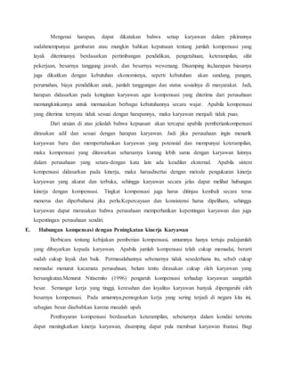 Mengenai harapan, dapat dikatakan bahwa setiap karyawan dalam pikirannya
sudahmempunyai gambaran atau mungkin bahkan keputusan tentang jumlah kompensasi yang
layak diterimanya berdasarkan pertimbangan pendidikan, pengetahuan, keterampilan, sifat
pekerjaan, besarnya tanggung jawab, dan besarnya wewenang. Disamping itu,harapan biasanya
juga dikaitkan dengan kebutuhan ekonomisnya, seperti kebutuhan akan sandang, pangan,
perumahan, biaya pendidikan anak, jumlah tanggungan dan status sosialnya di masyarakat. Jadi,
harapan didasarkan pada keinginan karyawan agar kompensasi yang diterima dari perusahaan
memungkinkannya untuk memuaskan berbagai kebutuhannya secara wajar. Apabila kompensasi
yang diterima ternyata tidak sesuai dengan harapannya, maka karyawan menjadi tidak puas.
Dari uraian di atas jelaslah bahwa kepuasan akan tercapai apabila pemberiankompensasi
dirasakan adil dan sesuai dengan harapan karyawan. Jadi jika perusahaan ingin menarik
karyawan baru dan mempertahankan karyawan yang potensial dan mempunyai keterampilan,
maka kompensasi yang ditawarkan seharusnya kurang lebih sama dengan karyawan lainnya
dalam perusahaan yang setara-dengan kata lain ada keadilan eksternal. Apabila sistem
kompensasi didasarkan pada kinerja, maka harusdisertai dengan metode pengukuran kinerja
karyawan yang akurat dan terbuka, sehingga karyawan secara jelas dapat melihat hubungan
kinerja dengan kompensasi. Tingkat kompensasi juga harus ditinjau kembali secara terus
menerus dan diperbaharui jika perlu.Kepercayaan dan konsistensi harus dipelihara, sehingga
karyawan dapat merasakan bahwa perusahaan memperhatikan kepentingan karyawan dan juga
kepentingan perusahaan sendiri.
E. Hubungan kompensasi dengan Peningkatan kinerja Karyawan
Berbicara tentang kebijakan pemberian kompensasi, umumnya hanya tertuju padajumlah
yang dibayarkan kepada karyawan. Apabila jumlah kompensasi telah cukup memadai, berarti
sudah cukup layak dan baik. Permasalahannya sebenarnya tidak sesederhana itu, sebab cukup
memadai menurut kacamata perusahaan, belum tentu dirasakan cukup oleh karyawan yang
bersangkutan.Menurut Nitisemito (1996) pengaruh kompensasi terhadap karyawan sangatlah
besar. Semangat kerja yang tinggi, keresahan dan loyalitas karyawan banyak dipengaruhi oleh
besarnya kompensasi. Pada umumnya,pemogokan kerja yang sering terjadi di negara kita ini,
sebagian besar disebabkan karena masalah upah.
Pembayaran kompensasi berdasarkan keterampilan, sebenarnya dalam kondisi tertentu
dapat meningkatkan kinerja karyawan, disamping dapat pula membuat karyawan frustasi. Bagi
 