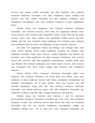 karyawan yang memang memiliki keterampilan yang dapat diandalkan, maka pemberian
kompensasi berdasarkan keterampilan akan dapat meningkatkan kinerja, sebaliknya bagi
karyawan yang tidak memiliki keterampilan dan tidak mempunyai kemampuan untuk
meningkatkan keterampilannya, maka sistem pemberian kompensasi ini dapat mengakibatkan
frustasi.
Dikaitkan dengan teori pengharapan, maka pemberian kompensasi berdasarkan
keterampilan akan memotivasi karyawan, sebab dalam teori pengharapan dikatakan bahwa
seorang karyawan akan termotivasi untuk mengerahkan usahanya dengan lebih baik lagi apabila
karyawan merasa yakin, bahwa usahanya akan menghasilkan penilaian prestasi yang baik.
Penilaian yang baik akan diwujudkan dengan penghargaan dari perusahaan seperti pemberian
bonus, peningkatan gaji atau promosi dan penghargaan itu dapat memuaskan karyawan.
Jadi dalam teori pengharapan terdapat tiga hubungan, yaitu hubungan antara usaha
dengan prestasi, hubungan prestasi dengan penghargaan perusahaan dan hubungan antara
penghargaan perusahaan dengan tujuan karyawan. Apabila penghargaan yang diberikan oleh
perusahaan sesuai dengan pengharapan dan dapat memuaskan kebutuhannya, maka karyawan
tersebut akan termotivasi untuk lebih meningkatkan usaha/kinerjanya, sebaliknya apabila usaha
yang dilakukan tidak mendapat penghargaan sesuai dengan harapan karyawan, maka karyawan
yang bersangkutan akan merasa frustasi, sehingga tidak termotivasi untuk meningkatkan
kinerjanya.
Menurut Robbins (2001), kompensasi berdasarkan keterampilan adalah sesuai
denganteori ERG (Existence, Relatedness and Growth theory) dari Alderfer, sebab sistem
pembayaran ini dapat mendorong karyawan untuk belajar, meningkatkan keterampilannya dan
memelihara keterampilannya. Hal ini dapat diartikan, bahwa bagi karyawan yang ingin
memenuhi kebutuhannya dengan lebih baik, maka pemberian kompensasi berdasarkan
keterampilan akan menjadi pendorong baginya untuk lebih meningkatkan keterampilan, agar
memperoleh kompensasi yang lebih tinggi, sehingga kebutuhannya dapat terpenuhi.
Dikaitkan dengan teori kebutuhan untuk berprestasi ( need for achievement
theory),pemberian kompensasi berdasarkan keterampilan juga sesuai, sebab sistem pembayaran
kompensasi ini dapat akan mendorong karyawan untuk bekerja lebih efisien, mau mempelajari
keterampilan yang baru atau berusaha meningkatkan keterampilannya, sehingga siap
menghadapi tantangan baru. Hal ini cukup jelas, sebab mempelajari keterampilan baru
 