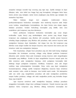 merupakan tantangan tersendiri bagi seseorang yang ingin maju. Apabila tantangan ini dapat
dilampaui, maka akan timbul rasa bangga bagi yang bersangkutan, kebanggaan bukan hanya
karena prestasi yang meningkat, namun karena penghargaan yang diterima juga meningkat dan
memuaskan bagi dirinya.
Dalam kaitannya dengan teori penguatan (reinforcement theory),
pembayarankompensasi berdasarkan keterampilan akan mendorong karyawan untuk belajar
secara kontinyu, mengembangkan keterampilannya, dan dapat bekerja sama dengan anggota
laindalam perusahaan. Semakin berkembang keterampilan yang dimiliki, maka akan
semakinbesar pula kompensasi yang akan diterimanya.
Sistem pembayaran kompensasi berdasarkan keterampilan juga sesuai dengan
teorikeadilan (equity theory) yang membandingkan antara prestasi yang dicapai dengan
kompensasi atau penghargaan yang diberikan oleh perusahaan. Apabila prestasi karyawan
sebanding dengan penghargaan yang diberikan oleh perusahaan, maka motivasi karyawan untuk
meningkatkan kinerjanya dapat dioptimalkan. Jadi dengan kata lain, bila kompensasi yang
diberikan sesuai dengan keadilan dan harapan karyawan, maka karyawan akan merasa puas dan
termotivasi untuk terus meningkatkan kinerjanya.
Pada kenyataannya, sebagian besar perusahaan yang ada disini masih kurang menghargai
keterampilan dan kemampuan seseorang, sehingga sering dijumpai pemberian kompensasi
didasarkan pada senioritas bukan pada kemampuan seorang karyawan untuk mengembangkan
keterampilan yang dimilikinya. Kondisi ini dapat mengakibatkan karyawan menjadi apatis dan
tidak termotivasi untuk meningkatkan kinerjanya, sebab peningkatan keterampilan tidak
diimbangi dengan peningkatan kompensasi. Sebaliknya, kompensasi akan naik dengan
sendirinya tanpa perlumeningkatkan keterampilan. Hanya waktu yang dapat meningkatkan
besarnyakompensasi, sehingga apabila kompensasi ditingkatkan, karyawan hanya termotivasi
untuk sementara waktu, setelah itu kinerjanya akan kembali seperti semula. Hal inimerupakan
salah satu sebab yang mengakibatkan perusahaan sulit untuk meningkatkan produktivitas
maupun kualitas produknya, sehingga sulit untuk menghasilkan produk yang berkualitas dengan
harga yang kompetitif.
Agar karyawan termotivasi untuk meningkatkan kinerjanya, sebaiknya perusahaan
menggunakan keterampilan sebagai dasar perhitungan kompensasi. Kepada karyawan juga perlu
dijelaskan bahwa kompensasi yang diberikan, dihitung berdasarkan keterampilan dan
 