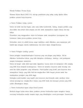 Metode Penilaian Prestasi Kerja
Menurut Robert Bacal (2002:116), ada tiga pendekatan yang paling sering dipakai dalam
penilaian prestasi kerja karyawan:
a. Sistem Penilaian (rating system)
Sistem ini terdiri dari dua bagian, yaitu suatu daftar karakteristik, bidang, ataupun perilaku yang
akan dinilai dan sebuah skala ataupun cara lain untuk menunjukkan tingkat kinerja dari tiap
halnya.
Perusahaan yang menggunakan sistem ini bertujuan untuk menciptakan keseragaman dan
konsistensi dalam proses penilaian prestasi kerja.
Kelemahan sistem ini adalah karena sangat mudahnya untuk dilakukan, para manajerpun jadi
mudah lupa mengapa mereka melakukannya dan sistem inipun disingkirkannya.
b. Sistem Peringkat (ranking system)
Sistem peringkat memperbandingkan karyawan yang satu dengan yang lainnya. Hal ini
dilakukan berdasarkan kriteria yang telah ditetapkan sebelumnya, misalnya: total pendapatan
ataupun kemampuan manajemen.
Sistem ini hampir selalu tidak tepat untuk digunakan, karena sistem ini mempunyai efek samping
yang lebih besar daripada keuntungannya. Sistem ini memaksa karyawan untuk bersaing satu
sama lain dalam pengertian yang sebenarnya. Pada kejadian yang positif, para karyawan akan
menunjukkan kinerja yang lebih baik dan menghasilkan lebih banyak prestasi untuk bisa
mendapatkan peringkat yang lebih tinggi.
Sedangkan pada kejadian yang negatif, para karyawan akan berusaha untuk membuat rekan
sekerja (pesaing)-nya menghasilkan kinerja yang lebih buruk dan mencapai prestasi yang lebih
sedikit dibandingkan dirinya.
c. Sistem berdasarkan tujuan (object-based system)
Berbeda dengan kedua sistem diatas, penilaian prestasi berdasarkan tujuan mengukur kinerja
seseorang berdasarkan standar ataupun target yang dirundingkan secara perorangan. Sasaran dan
 