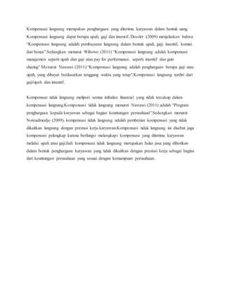 Kompensasi langsung merupakan penghargaan yang diterima karyawan dalam bentuk uang.
Kompensasi langsung dapat berupa upah, gaji dan insentif..Dessler (2009) menjelaskan bahwa
“Kompensasi langsung adalah pembayaran langsung dalam bentuk upah, gaji, insentif, komisi
dan bonus”.Sedangkan menurut Wibowo (2011) “Kompensasi langsung adalah kompensasi
manajemen seperti upah dan gaji atau pay for performance, seperti insentif dan gain
sharing”.Menurut Nawawi (2011) “Kompensasi langsung adalah penghargaan berupa gaji atau
upah, yang dibayar berdasarkan tenggang waktu yang tetap”.Kompensasi langsung terdiri dari
gaji/upah dan insentif.
Kompensasi tidak langsung meliputi semua imbalan finansial yang tidak tercakup dalam
kompensasi langsung.Kompensasi tidak langsung menurut Nawawi (2011) adalah “Program
penghargaan kepada karyawan sebagai bagian keuntungan perusahaan”.Sedangkan menurut
Notoadmodjo (2009), kompensasi tidak langsung adalah pemberian kompensasi yang tidak
dikaitkan langsung dengan prestasi kerja karyawan.Kompensasi tidak langsung ini disebut juga
kompensasi pelengkap karena berfungsi melengkapi kompensasi yang diterima karyawan
melalui upah atau gaji.Jadi kompensasi tidak langsung merupakan balas jasa yang diberikan
dalam bentuk penghargaan karyawan yang tidak dikaitkan dengan prestasi kerja sebagai bagian
dari keuntungan perusahaan yang sesuai dengan kemampuan perusahaan.
 
