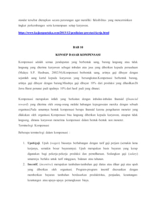 standar tersebut ditetapkan secara perorangan agar memiliki fleksibilitas yang mencerminkan
tingkat perkembangan serta kemampuan setiap karyawan.
https://www.kajianpustaka.com/2013/12/penilaian-prestasi-kerja.html
BAB 10
KONSEP DASAR KOMPENSASI
Kompensasi adalah semua pendapatan yang berbentuk uang, barang langsung atau tidak
langsung yang diterima karyawan sebagai imbalan atas jasa yang diberikan kepada perusahaan
(Malayu S.P. Hasibuan, 2002:54).Kompensasi berbentuk uang, artinya gaji dibayar dengan
sejumlah uang kartal kepada karyawan yang bersangkutan.Kompensasi berbentuk barang,
artinya gaji dibayar dengan barang.Misalnya gaji dibayar 10% dari produksi yang dihasilkan.Di
Jawa Barat penunai padi upahnya 10% dari hasil padi yang ditunai.
Kompensasi merupakan istilah yang berkaitan dengan imbalan-imbalan finansial (financial
reward) yang diterima oleh orang-orang melalui hubungan kepegawaian mereka dengan sebuah
organisasi.Pada umumnya bentuk kompensasi berupa finansial karena pengeluaran moneter yang
dilakukan oleh organisasi. Kompensasi bisa langsung diberikan kepada karyawan, ataupun tidak
langsung, dimana karyawan menerima kompensasi dalam bentuk-bentuk non moneter.
Terminologi Kompensasi
Beberapa terminologi dalam kompensasi :
1. Upah/gaji. Upah (wages) biasanya berhubungan dengan tarif gaji perjam (semakin lama
kerjanya, semakin besar bayarannya). Upah merupakan basis bayaran yang kerap
digunakan bagi pekerja-pekerja produksi dan pemeliharaan. Sedangkan gaji (salary)
umumnya berlaku untuk tarif mingguan, bulanan atau tahunan.
2. Insentif, (incentive) merupakan tambahan-tambahan gaji diatas atau diluar gaji atau upah
yang diberikan oleh organisasi. Program-program insentif disesuaikan dengan
memberikan bayaran tambahan berdasarkan produktivitas, penjualan, keuntungan-
keuntungan atau upaya-upaya pemangkasan biaya.
 