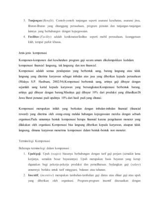 3. Tunjangan (Benefit). Contoh-contoh tunjangan seperti asuransi kesehatan, asuransi jiwa,
liburan-liburan yang ditanggung perusahaan, program pensiun dan tunjangan-tunjangan
lainnya yang berhubungan dengan kepegawaian.
4. Fasilitas (Facility) adalah kenikmatan/fasilitas seperti mobil perusahaan, keanggotaan
klub, tempat parkir khusus.
Jenis-jenis kompensasi
Komponen-komponen dari keseluruhan program gaji secara umum dikelompokkan kedalam
kompensasi finansial langsung, tak langsung dan non finansial.
Kompensasi adalah semua pendapatan yang berbentuk uang, barang langsung atau tidak
langsung yang diterima karyawan sebagai imbalan atas jasa yang diberikan kepada perusahaan
(Malayu S.P. Hasibuan, 2002:54).Kompensasi berbentuk uang, artinya gaji dibayar dengan
sejumlah uang kartal kepada karyawan yang bersangkutan.Kompensasi berbentuk barang,
artinya gaji dibayar dengan barang.Misalnya gaji dibayar 10% dari produksi yang dihasilkan.Di
Jawa Barat penunai padi upahnya 10% dari hasil padi yang ditunai.
Kompensasi merupakan istilah yang berkaitan dengan imbalan-imbalan finansial (financial
reward) yang diterima oleh orang-orang melalui hubungan kepegawaian mereka dengan sebuah
organisasi.Pada umumnya bentuk kompensasi berupa finansial karena pengeluaran moneter yang
dilakukan oleh organisasi. Kompensasi bisa langsung diberikan kepada karyawan, ataupun tidak
langsung, dimana karyawan menerima kompensasi dalam bentuk-bentuk non moneter.
Terminologi Kompensasi
Beberapa terminologi dalam kompensasi :
1. Upah/gaji. Upah (wages) biasanya berhubungan dengan tarif gaji perjam (semakin lama
kerjanya, semakin besar bayarannya). Upah merupakan basis bayaran yang kerap
digunakan bagi pekerja-pekerja produksi dan pemeliharaan. Sedangkan gaji (salary)
umumnya berlaku untuk tarif mingguan, bulanan atau tahunan.
2. Insentif, (incentive) merupakan tambahan-tambahan gaji diatas atau diluar gaji atau upah
yang diberikan oleh organisasi. Program-program insentif disesuaikan dengan
 
